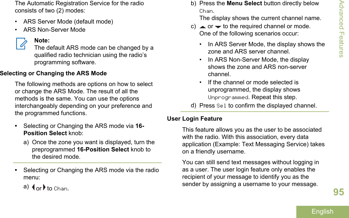 The Automatic Registration Service for the radioconsists of two (2) modes:• ARS Server Mode (default mode)• ARS Non-Server ModeNote:The default ARS mode can be changed by aqualified radio technician using the radio’sprogramming software.Selecting or Changing the ARS ModeThe following methods are options on how to selector change the ARS Mode. The result of all themethods is the same. You can use the optionsinterchangeably depending on your preference andthe programmed functions.•Selecting or Changing the ARS mode via 16-Position Select knob:a) Once the zone you want is displayed, turn thepreprogrammed 16-Position Select knob tothe desired mode.•Selecting or Changing the ARS mode via the radiomenu:a)  or   to Chan.b) Press the Menu Select button directly belowChan.The display shows the current channel name.c)  or   to the required channel or mode.One of the following scenarios occur:• In ARS Server Mode, the display shows thezone and ARS server channel.• In ARS Non-Server Mode, the displayshows the zone and ARS non-serverchannel.• If the channel or mode selected isunprogrammed, the display showsUnprogrammed. Repeat this step.d) Press Sel to confirm the displayed channel.User Login FeatureThis feature allows you as the user to be associatedwith the radio. With this association, every dataapplication (Example: Text Messaging Service) takeson a friendly username.You can still send text messages without logging inas a user. The user login feature only enables therecipient of your message to identify you as thesender by assigning a username to your message.Advanced Features95English