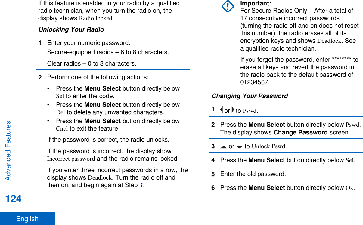 If this feature is enabled in your radio by a qualifiedradio technician, when you turn the radio on, thedisplay shows Radio locked.Unlocking Your Radio1Enter your numeric password.Secure-equipped radios – 6 to 8 characters.Clear radios – 0 to 8 characters.2Perform one of the following actions:•Press the Menu Select button directly belowSel to enter the code.•Press the Menu Select button directly belowDel to delete any unwanted characters.•Press the Menu Select button directly belowCncl to exit the feature.If the password is correct, the radio unlocks.If the password is incorrect, the display showIncorrect password and the radio remains locked.If you enter three incorrect passwords in a row, thedisplay shows Deadlock. Turn the radio off andthen on, and begin again at Step 1.Important:For Secure Radios Only – After a total of17 consecutive incorrect passwords(turning the radio off and on does not resetthis number), the radio erases all of itsencryption keys and shows Deadlock. Seea qualified radio technician.If you forget the password, enter ******** toerase all keys and revert the password inthe radio back to the default password of01234567.Changing Your Password1 or   to Pswd.2Press the Menu Select button directly below Pswd.The display shows Change Password screen.3 or   to Unlock Pswd.4Press the Menu Select button directly below Sel.5Enter the old password.6Press the Menu Select button directly below Ok.Advanced Features124English