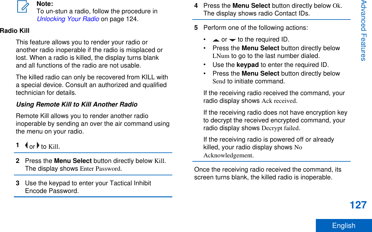 Note:To un-stun a radio, follow the procedure in Unlocking Your Radio on page 124.Radio KillThis feature allows you to render your radio oranother radio inoperable if the radio is misplaced orlost. When a radio is killed, the display turns blankand all functions of the radio are not usable.The killed radio can only be recovered from KILL witha special device. Consult an authorized and qualifiedtechnician for details.Using Remote Kill to Kill Another RadioRemote Kill allows you to render another radioinoperable by sending an over the air command usingthe menu on your radio.1 or   to Kill.2Press the Menu Select button directly below Kill.The display shows Enter Password.3Use the keypad to enter your Tactical InhibitEncode Password.4Press the Menu Select button directly below Ok.The display shows radio Contact IDs.5Perform one of the following actions:•  or   to the required ID.•Press the Menu Select button directly belowLNum to go to the last number dialed.•Use the keypad to enter the required ID.•Press the Menu Select button directly belowSend to initiate command.If the receiving radio received the command, yourradio display shows Ack received.If the receiving radio does not have encryption keyto decrypt the received encrypted command, yourradio display shows Decrypt failed.If the receiving radio is powered off or alreadykilled, your radio display shows NoAcknowledgement.Once the receiving radio received the command, itsscreen turns blank, the killed radio is inoperable.Advanced Features127English