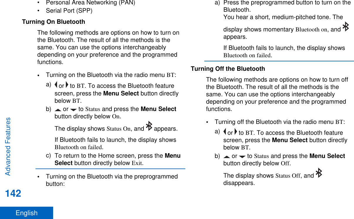 • Personal Area Networking (PAN)• Serial Port (SPP)Turning On BluetoothThe following methods are options on how to turn onthe Bluetooth. The result of all the methods is thesame. You can use the options interchangeablydepending on your preference and the programmedfunctions.•Turning on the Bluetooth via the radio menu BT:a)  or   to BT. To access the Bluetooth featurescreen, press the Menu Select button directlybelow BT.b)  or   to Status and press the Menu Selectbutton directly below On.The display shows Status On, and   appears.If Bluetooth fails to launch, the display showsBluetooth on failed.c) To return to the Home screen, press the MenuSelect button directly below Exit.•Turning on the Bluetooth via the preprogrammedbutton:a) Press the preprogrammed button to turn on theBluetooth.You hear a short, medium-pitched tone. Thedisplay shows momentary Bluetooth on, and appears.If Bluetooth fails to launch, the display showsBluetooth on failed.Turning Off the BluetoothThe following methods are options on how to turn offthe Bluetooth. The result of all the methods is thesame. You can use the options interchangeablydepending on your preference and the programmedfunctions.•Turning off the Bluetooth via the radio menu BT:a)  or   to BT. To access the Bluetooth featurescreen, press the Menu Select button directlybelow BT.b)  or   to Status and press the Menu Selectbutton directly below Off.The display shows Status Off, and disappears.Advanced Features142English