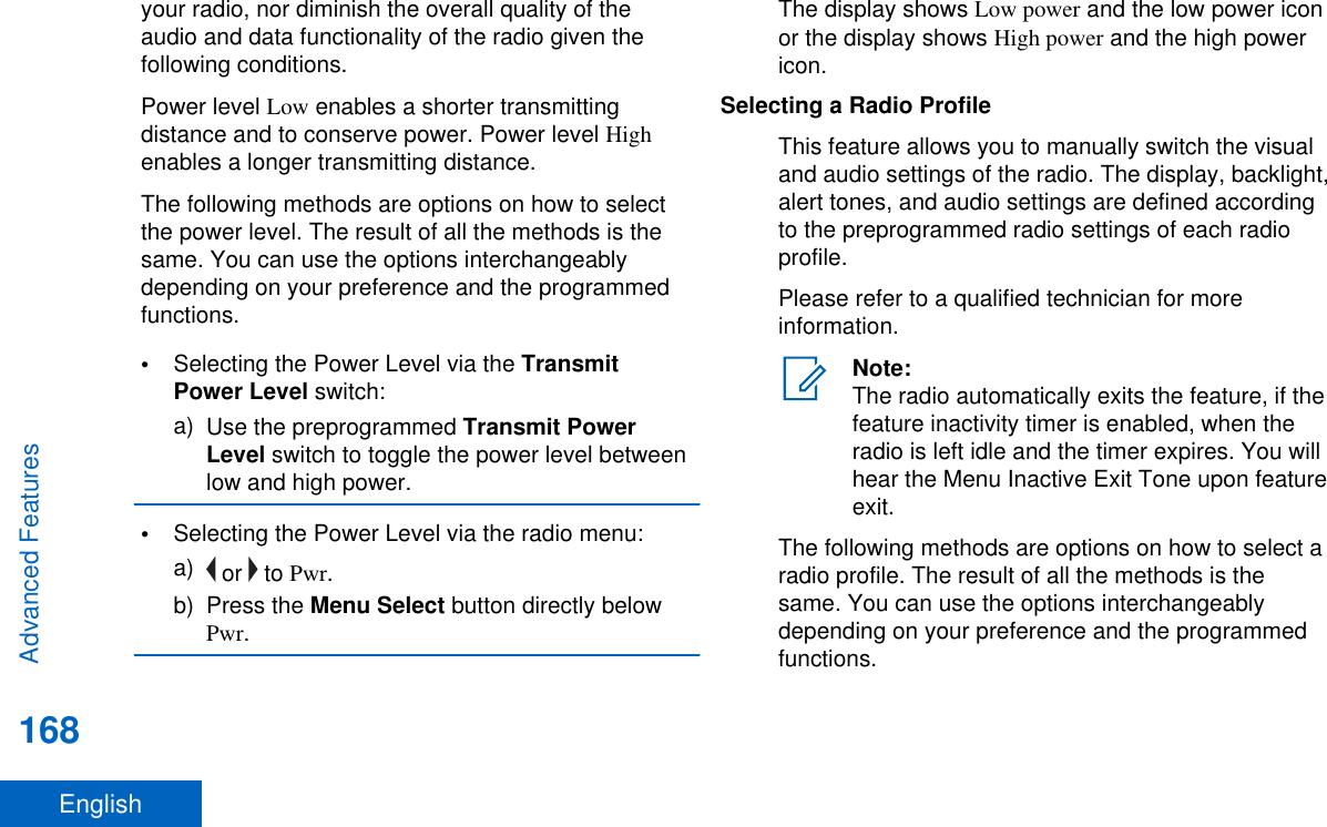 your radio, nor diminish the overall quality of theaudio and data functionality of the radio given thefollowing conditions.Power level Low enables a shorter transmittingdistance and to conserve power. Power level Highenables a longer transmitting distance.The following methods are options on how to selectthe power level. The result of all the methods is thesame. You can use the options interchangeablydepending on your preference and the programmedfunctions.•Selecting the Power Level via the TransmitPower Level switch:a) Use the preprogrammed Transmit PowerLevel switch to toggle the power level betweenlow and high power.•Selecting the Power Level via the radio menu:a)  or   to Pwr.b) Press the Menu Select button directly belowPwr.The display shows Low power and the low power iconor the display shows High power and the high powericon.Selecting a Radio ProfileThis feature allows you to manually switch the visualand audio settings of the radio. The display, backlight,alert tones, and audio settings are defined accordingto the preprogrammed radio settings of each radioprofile.Please refer to a qualified technician for moreinformation.Note:The radio automatically exits the feature, if thefeature inactivity timer is enabled, when theradio is left idle and the timer expires. You willhear the Menu Inactive Exit Tone upon featureexit.The following methods are options on how to select aradio profile. The result of all the methods is thesame. You can use the options interchangeablydepending on your preference and the programmedfunctions.Advanced Features168English