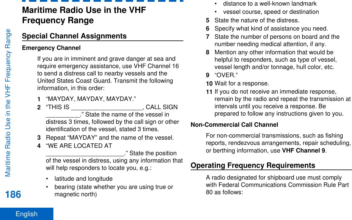 Maritime Radio Use in the VHFFrequency RangeSpecial Channel AssignmentsEmergency ChannelIf you are in imminent and grave danger at sea andrequire emergency assistance, use VHF Channel 16to send a distress call to nearby vessels and theUnited States Coast Guard. Transmit the followinginformation, in this order:1“MAYDAY, MAYDAY, MAYDAY.”2“THIS IS _____________________, CALL SIGN__________.” State the name of the vessel indistress 3 times, followed by the call sign or otheridentification of the vessel, stated 3 times.3Repeat “MAYDAY” and the name of the vessel.4“WE ARE LOCATED AT_______________________.” State the positionof the vessel in distress, using any information thatwill help responders to locate you, e.g.:• latitude and longitude• bearing (state whether you are using true ormagnetic north)• distance to a well-known landmark• vessel course, speed or destination5State the nature of the distress.6Specify what kind of assistance you need.7State the number of persons on board and thenumber needing medical attention, if any.8Mention any other information that would behelpful to responders, such as type of vessel,vessel length and/or tonnage, hull color, etc.9“OVER.”10 Wait for a response.11 If you do not receive an immediate response,remain by the radio and repeat the transmission atintervals until you receive a response. Beprepared to follow any instructions given to you.Non-Commercial Call ChannelFor non-commercial transmissions, such as fishingreports, rendezvous arrangements, repair scheduling,or berthing information, use VHF Channel 9.Operating Frequency RequirementsA radio designated for shipboard use must complywith Federal Communications Commission Rule Part80 as follows:Maritime Radio Use in the VHF Frequency Range186English