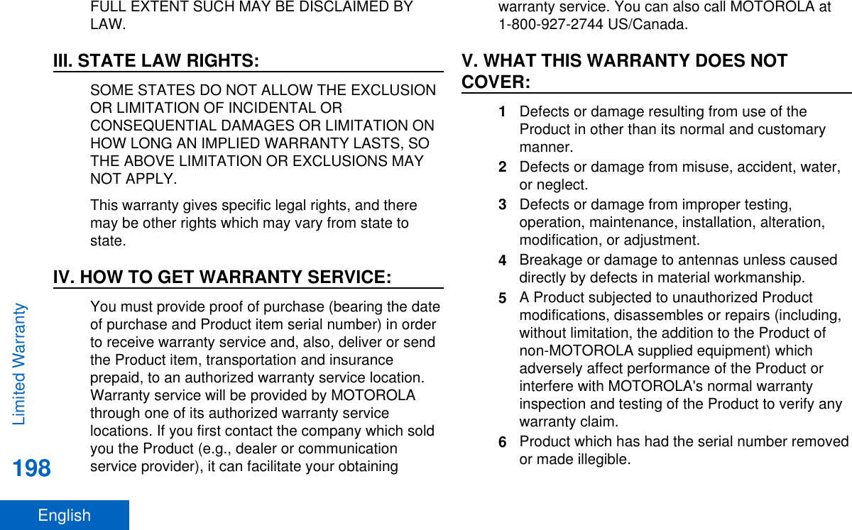 FULL EXTENT SUCH MAY BE DISCLAIMED BYLAW.III. STATE LAW RIGHTS:SOME STATES DO NOT ALLOW THE EXCLUSIONOR LIMITATION OF INCIDENTAL ORCONSEQUENTIAL DAMAGES OR LIMITATION ONHOW LONG AN IMPLIED WARRANTY LASTS, SOTHE ABOVE LIMITATION OR EXCLUSIONS MAYNOT APPLY.This warranty gives specific legal rights, and theremay be other rights which may vary from state tostate.IV. HOW TO GET WARRANTY SERVICE:You must provide proof of purchase (bearing the dateof purchase and Product item serial number) in orderto receive warranty service and, also, deliver or sendthe Product item, transportation and insuranceprepaid, to an authorized warranty service location.Warranty service will be provided by MOTOROLAthrough one of its authorized warranty servicelocations. If you first contact the company which soldyou the Product (e.g., dealer or communicationservice provider), it can facilitate your obtainingwarranty service. You can also call MOTOROLA at1-800-927-2744 US/Canada.V. WHAT THIS WARRANTY DOES NOTCOVER:1Defects or damage resulting from use of theProduct in other than its normal and customarymanner.2Defects or damage from misuse, accident, water,or neglect.3Defects or damage from improper testing,operation, maintenance, installation, alteration,modification, or adjustment.4Breakage or damage to antennas unless causeddirectly by defects in material workmanship.5A Product subjected to unauthorized Productmodifications, disassembles or repairs (including,without limitation, the addition to the Product ofnon-MOTOROLA supplied equipment) whichadversely affect performance of the Product orinterfere with MOTOROLA&apos;s normal warrantyinspection and testing of the Product to verify anywarranty claim.6Product which has had the serial number removedor made illegible.Limited Warranty198English