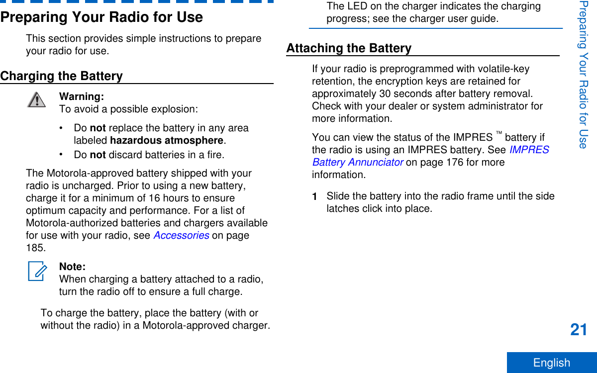 Preparing Your Radio for UseThis section provides simple instructions to prepareyour radio for use.Charging the BatteryWarning:To avoid a possible explosion:•Do not replace the battery in any arealabeled hazardous atmosphere.•Do not discard batteries in a fire.The Motorola-approved battery shipped with yourradio is uncharged. Prior to using a new battery,charge it for a minimum of 16 hours to ensureoptimum capacity and performance. For a list ofMotorola-authorized batteries and chargers availablefor use with your radio, see Accessories on page185.Note:When charging a battery attached to a radio,turn the radio off to ensure a full charge.To charge the battery, place the battery (with orwithout the radio) in a Motorola-approved charger.The LED on the charger indicates the chargingprogress; see the charger user guide.Attaching the BatteryIf your radio is preprogrammed with volatile-keyretention, the encryption keys are retained forapproximately 30 seconds after battery removal.Check with your dealer or system administrator formore information.You can view the status of the IMPRES ™ battery ifthe radio is using an IMPRES battery. See IMPRESBattery Annunciator on page 176 for moreinformation.1Slide the battery into the radio frame until the sidelatches click into place.Preparing Your Radio for Use21English