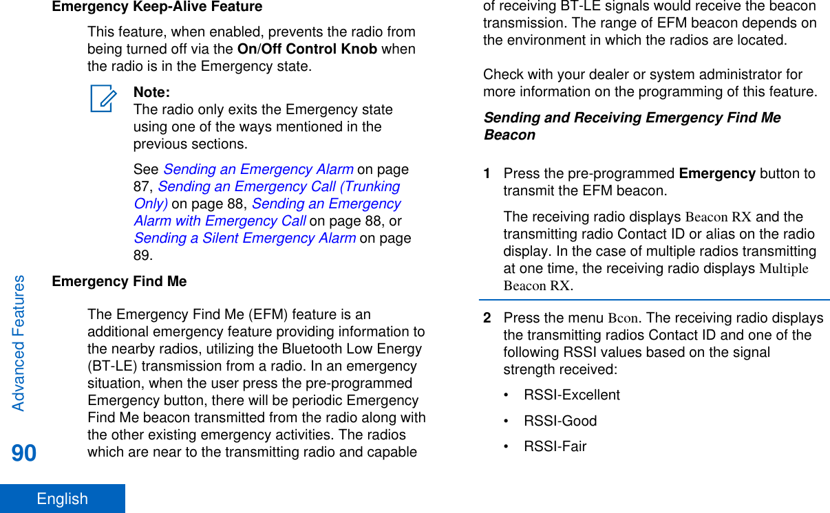 Emergency Keep-Alive FeatureThis feature, when enabled, prevents the radio frombeing turned off via the On/Off Control Knob whenthe radio is in the Emergency state.Note:The radio only exits the Emergency stateusing one of the ways mentioned in theprevious sections.See Sending an Emergency Alarm on page87, Sending an Emergency Call (TrunkingOnly) on page 88, Sending an EmergencyAlarm with Emergency Call on page 88, or Sending a Silent Emergency Alarm on page89.Emergency Find MeThe Emergency Find Me (EFM) feature is anadditional emergency feature providing information tothe nearby radios, utilizing the Bluetooth Low Energy(BT-LE) transmission from a radio. In an emergencysituation, when the user press the pre-programmedEmergency button, there will be periodic EmergencyFind Me beacon transmitted from the radio along withthe other existing emergency activities. The radioswhich are near to the transmitting radio and capableof receiving BT-LE signals would receive the beacontransmission. The range of EFM beacon depends onthe environment in which the radios are located.Check with your dealer or system administrator formore information on the programming of this feature.Sending and Receiving Emergency Find MeBeacon1Press the pre-programmed Emergency button totransmit the EFM beacon.The receiving radio displays Beacon RX and thetransmitting radio Contact ID or alias on the radiodisplay. In the case of multiple radios transmittingat one time, the receiving radio displays MultipleBeacon RX.2Press the menu Bcon. The receiving radio displaysthe transmitting radios Contact ID and one of thefollowing RSSI values based on the signalstrength received:• RSSI-Excellent• RSSI-Good• RSSI-FairAdvanced Features90English