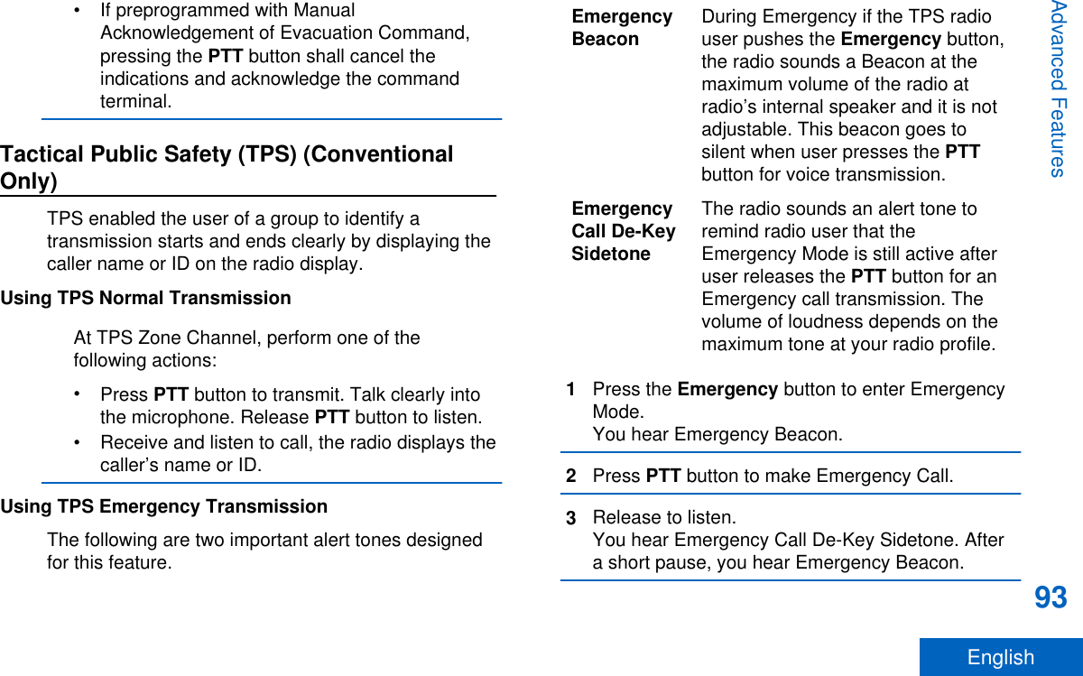 • If preprogrammed with ManualAcknowledgement of Evacuation Command,pressing the PTT button shall cancel theindications and acknowledge the commandterminal.Tactical Public Safety (TPS) (ConventionalOnly)TPS enabled the user of a group to identify atransmission starts and ends clearly by displaying thecaller name or ID on the radio display.Using TPS Normal TransmissionAt TPS Zone Channel, perform one of thefollowing actions:•Press PTT button to transmit. Talk clearly intothe microphone. Release PTT button to listen.• Receive and listen to call, the radio displays thecaller’s name or ID.Using TPS Emergency TransmissionThe following are two important alert tones designedfor this feature.EmergencyBeacon During Emergency if the TPS radiouser pushes the Emergency button,the radio sounds a Beacon at themaximum volume of the radio atradio’s internal speaker and it is notadjustable. This beacon goes tosilent when user presses the PTTbutton for voice transmission.EmergencyCall De-KeySidetoneThe radio sounds an alert tone toremind radio user that theEmergency Mode is still active afteruser releases the PTT button for anEmergency call transmission. Thevolume of loudness depends on themaximum tone at your radio profile.1Press the Emergency button to enter EmergencyMode.You hear Emergency Beacon.2Press PTT button to make Emergency Call.3Release to listen.You hear Emergency Call De-Key Sidetone. Aftera short pause, you hear Emergency Beacon.Advanced Features93English