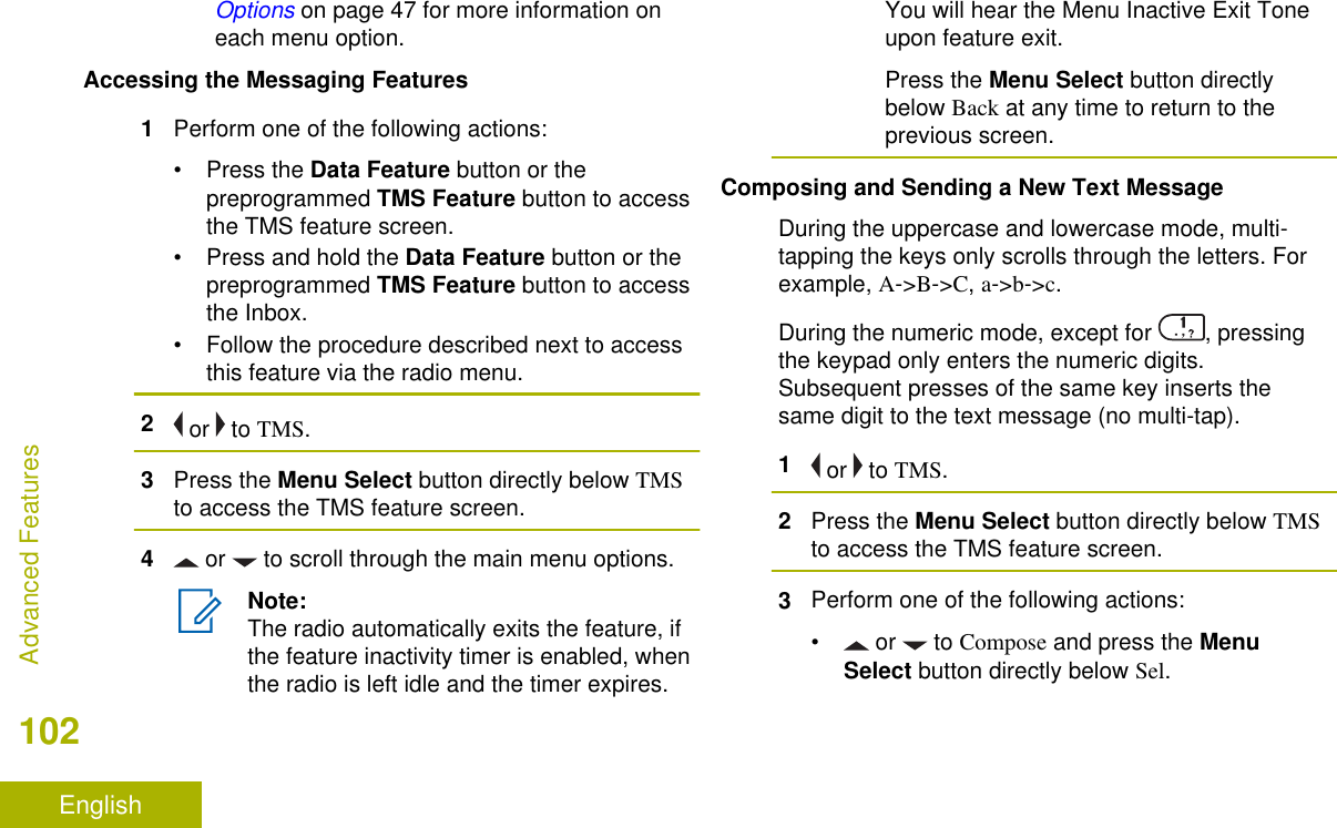 Options on page 47 for more information oneach menu option.Accessing the Messaging Features1Perform one of the following actions:•Press the Data Feature button or thepreprogrammed TMS Feature button to accessthe TMS feature screen.•Press and hold the Data Feature button or thepreprogrammed TMS Feature button to accessthe Inbox.• Follow the procedure described next to accessthis feature via the radio menu.2 or   to TMS.3Press the Menu Select button directly below TMSto access the TMS feature screen.4 or   to scroll through the main menu options.Note:The radio automatically exits the feature, ifthe feature inactivity timer is enabled, whenthe radio is left idle and the timer expires.You will hear the Menu Inactive Exit Toneupon feature exit.Press the Menu Select button directlybelow Back at any time to return to theprevious screen.Composing and Sending a New Text MessageDuring the uppercase and lowercase mode, multi-tapping the keys only scrolls through the letters. Forexample, A-&gt;B-&gt;C, a-&gt;b-&gt;c.During the numeric mode, except for  , pressingthe keypad only enters the numeric digits.Subsequent presses of the same key inserts thesame digit to the text message (no multi-tap).1 or   to TMS.2Press the Menu Select button directly below TMSto access the TMS feature screen.3Perform one of the following actions:• or   to Compose and press the MenuSelect button directly below Sel.Advanced Features102English
