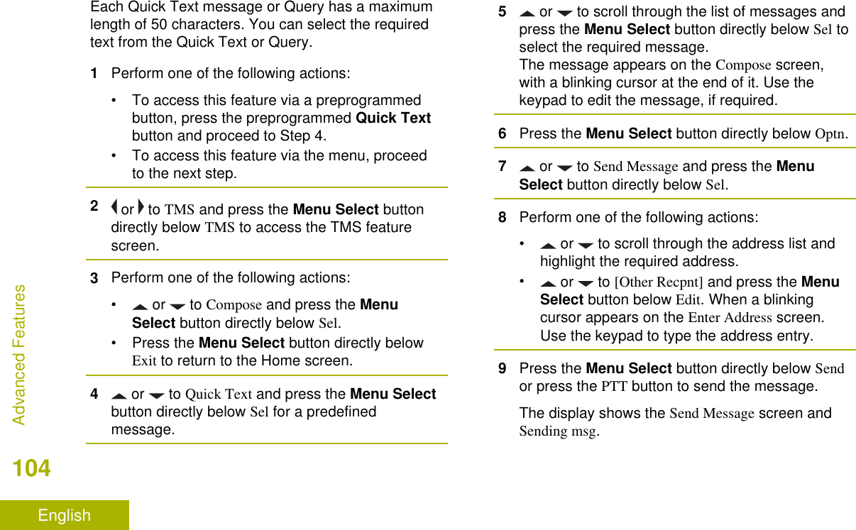 Each Quick Text message or Query has a maximumlength of 50 characters. You can select the requiredtext from the Quick Text or Query.1Perform one of the following actions:• To access this feature via a preprogrammedbutton, press the preprogrammed Quick Textbutton and proceed to Step 4.• To access this feature via the menu, proceedto the next step.2 or   to TMS and press the Menu Select buttondirectly below TMS to access the TMS featurescreen.3Perform one of the following actions:• or   to Compose and press the MenuSelect button directly below Sel.•Press the Menu Select button directly belowExit to return to the Home screen.4 or   to Quick Text and press the Menu Selectbutton directly below Sel for a predefinedmessage.5 or   to scroll through the list of messages andpress the Menu Select button directly below Sel toselect the required message.The message appears on the Compose screen,with a blinking cursor at the end of it. Use thekeypad to edit the message, if required.6Press the Menu Select button directly below Optn.7 or   to Send Message and press the MenuSelect button directly below Sel.8Perform one of the following actions:• or   to scroll through the address list andhighlight the required address.• or   to [Other Recpnt] and press the MenuSelect button below Edit. When a blinkingcursor appears on the Enter Address screen.Use the keypad to type the address entry.9Press the Menu Select button directly below Sendor press the PTT button to send the message.The display shows the Send Message screen andSending msg.Advanced Features104English