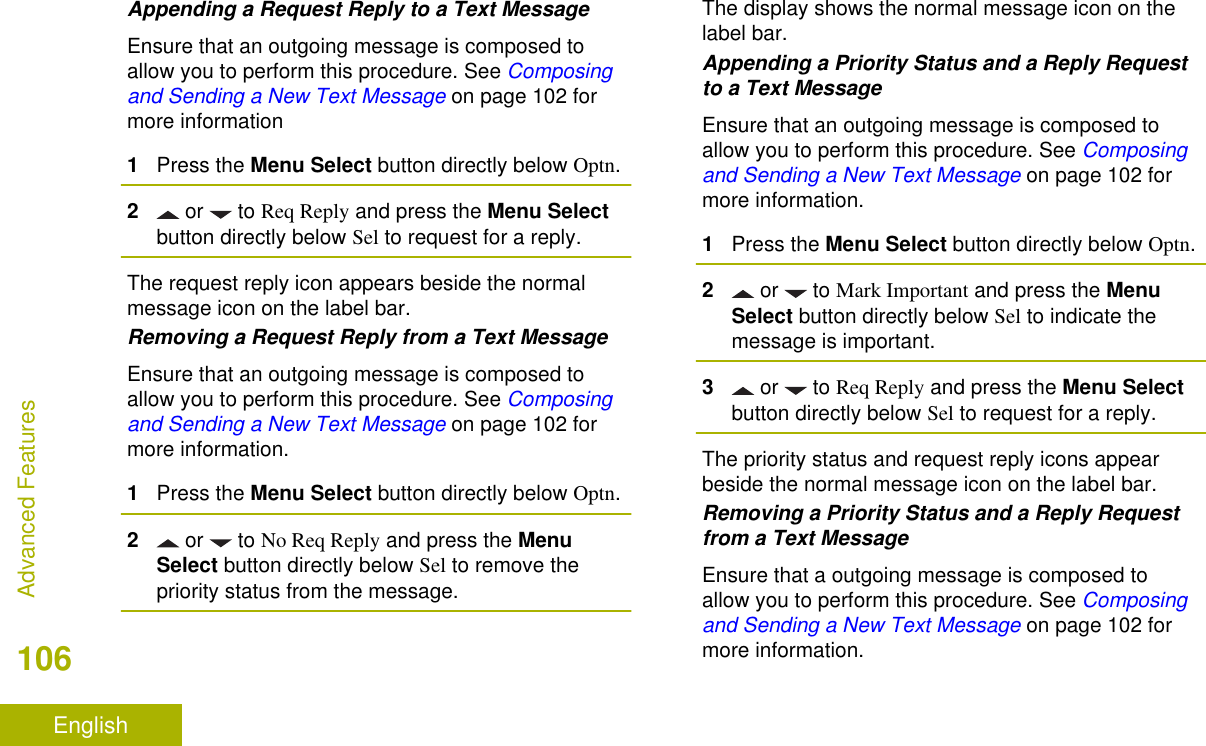 Appending a Request Reply to a Text MessageEnsure that an outgoing message is composed toallow you to perform this procedure. See Composingand Sending a New Text Message on page 102 formore information1Press the Menu Select button directly below Optn.2 or   to Req Reply and press the Menu Selectbutton directly below Sel to request for a reply.The request reply icon appears beside the normalmessage icon on the label bar.Removing a Request Reply from a Text MessageEnsure that an outgoing message is composed toallow you to perform this procedure. See Composingand Sending a New Text Message on page 102 formore information.1Press the Menu Select button directly below Optn.2 or   to No Req Reply and press the MenuSelect button directly below Sel to remove thepriority status from the message.The display shows the normal message icon on thelabel bar.Appending a Priority Status and a Reply Requestto a Text MessageEnsure that an outgoing message is composed toallow you to perform this procedure. See Composingand Sending a New Text Message on page 102 formore information.1Press the Menu Select button directly below Optn.2 or   to Mark Important and press the MenuSelect button directly below Sel to indicate themessage is important.3 or   to Req Reply and press the Menu Selectbutton directly below Sel to request for a reply.The priority status and request reply icons appearbeside the normal message icon on the label bar.Removing a Priority Status and a Reply Requestfrom a Text MessageEnsure that a outgoing message is composed toallow you to perform this procedure. See Composingand Sending a New Text Message on page 102 formore information.Advanced Features106English