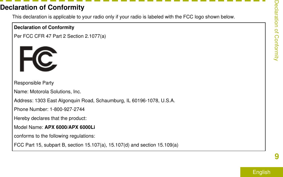 Declaration of ConformityThis declaration is applicable to your radio only if your radio is labeled with the FCC logo shown below.Declaration of ConformityPer FCC CFR 47 Part 2 Section 2.1077(a)Responsible PartyName: Motorola Solutions, Inc.Address: 1303 East Algonquin Road, Schaumburg, IL 60196-1078, U.S.A.Phone Number: 1-800-927-2744Hereby declares that the product:Model Name: APX 6000/APX 6000Liconforms to the following regulations:FCC Part 15, subpart B, section 15.107(a), 15.107(d) and section 15.109(a)Declaration of Conformity9English