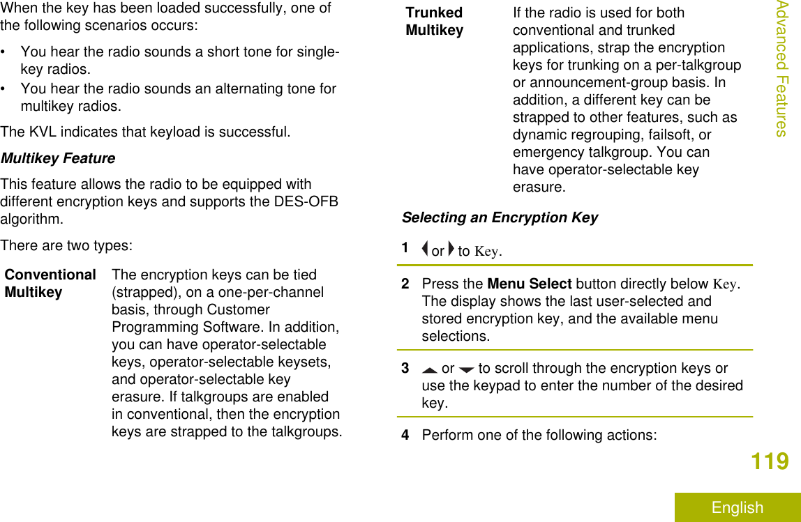 When the key has been loaded successfully, one ofthe following scenarios occurs:• You hear the radio sounds a short tone for single-key radios.• You hear the radio sounds an alternating tone formultikey radios.The KVL indicates that keyload is successful.Multikey FeatureThis feature allows the radio to be equipped withdifferent encryption keys and supports the DES-OFBalgorithm.There are two types:ConventionalMultikey The encryption keys can be tied(strapped), on a one-per-channelbasis, through CustomerProgramming Software. In addition,you can have operator-selectablekeys, operator-selectable keysets,and operator-selectable keyerasure. If talkgroups are enabledin conventional, then the encryptionkeys are strapped to the talkgroups.TrunkedMultikey If the radio is used for bothconventional and trunkedapplications, strap the encryptionkeys for trunking on a per-talkgroupor announcement-group basis. Inaddition, a different key can bestrapped to other features, such asdynamic regrouping, failsoft, oremergency talkgroup. You canhave operator-selectable keyerasure.Selecting an Encryption Key1 or   to Key.2Press the Menu Select button directly below Key.The display shows the last user-selected andstored encryption key, and the available menuselections.3 or   to scroll through the encryption keys oruse the keypad to enter the number of the desiredkey.4Perform one of the following actions:Advanced Features119English
