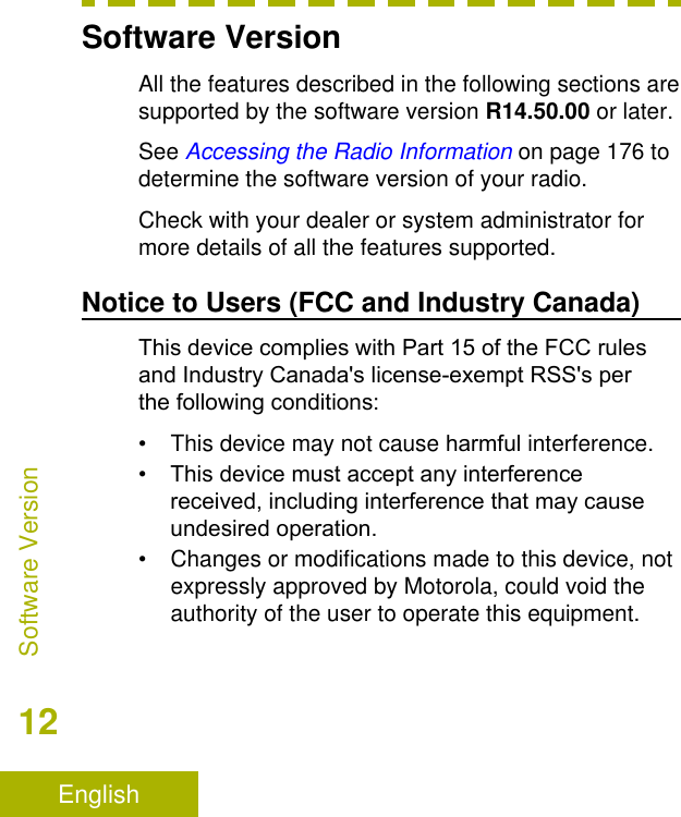 Software VersionAll the features described in the following sections aresupported by the software version R14.50.00 or later.See Accessing the Radio Information on page 176 todetermine the software version of your radio.Check with your dealer or system administrator formore details of all the features supported.Notice to Users (FCC and Industry Canada)This device complies with Part 15 of the FCC rules and Industry Canada&apos;s license-exempt RSS&apos;s per the following conditions:• This device may not cause harmful interference.•This device must accept any interferencereceived, including interference that may cause undesired operation.• Changes or modifications made to this device, notexpressly approved by Motorola, could void theauthority of the user to operate this equipment.Software Version12English