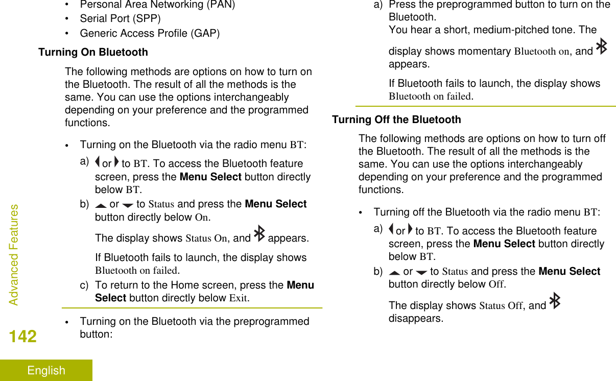 • Personal Area Networking (PAN)• Serial Port (SPP)• Generic Access Profile (GAP)Turning On BluetoothThe following methods are options on how to turn onthe Bluetooth. The result of all the methods is thesame. You can use the options interchangeablydepending on your preference and the programmedfunctions.•Turning on the Bluetooth via the radio menu BT:a)  or   to BT. To access the Bluetooth featurescreen, press the Menu Select button directlybelow BT.b)  or   to Status and press the Menu Selectbutton directly below On.The display shows Status On, and   appears.If Bluetooth fails to launch, the display showsBluetooth on failed.c) To return to the Home screen, press the MenuSelect button directly below Exit.•Turning on the Bluetooth via the preprogrammedbutton:a) Press the preprogrammed button to turn on theBluetooth.You hear a short, medium-pitched tone. Thedisplay shows momentary Bluetooth on, and appears.If Bluetooth fails to launch, the display showsBluetooth on failed.Turning Off the BluetoothThe following methods are options on how to turn offthe Bluetooth. The result of all the methods is thesame. You can use the options interchangeablydepending on your preference and the programmedfunctions.•Turning off the Bluetooth via the radio menu BT:a)  or   to BT. To access the Bluetooth featurescreen, press the Menu Select button directlybelow BT.b)  or   to Status and press the Menu Selectbutton directly below Off.The display shows Status Off, and disappears.Advanced Features142English