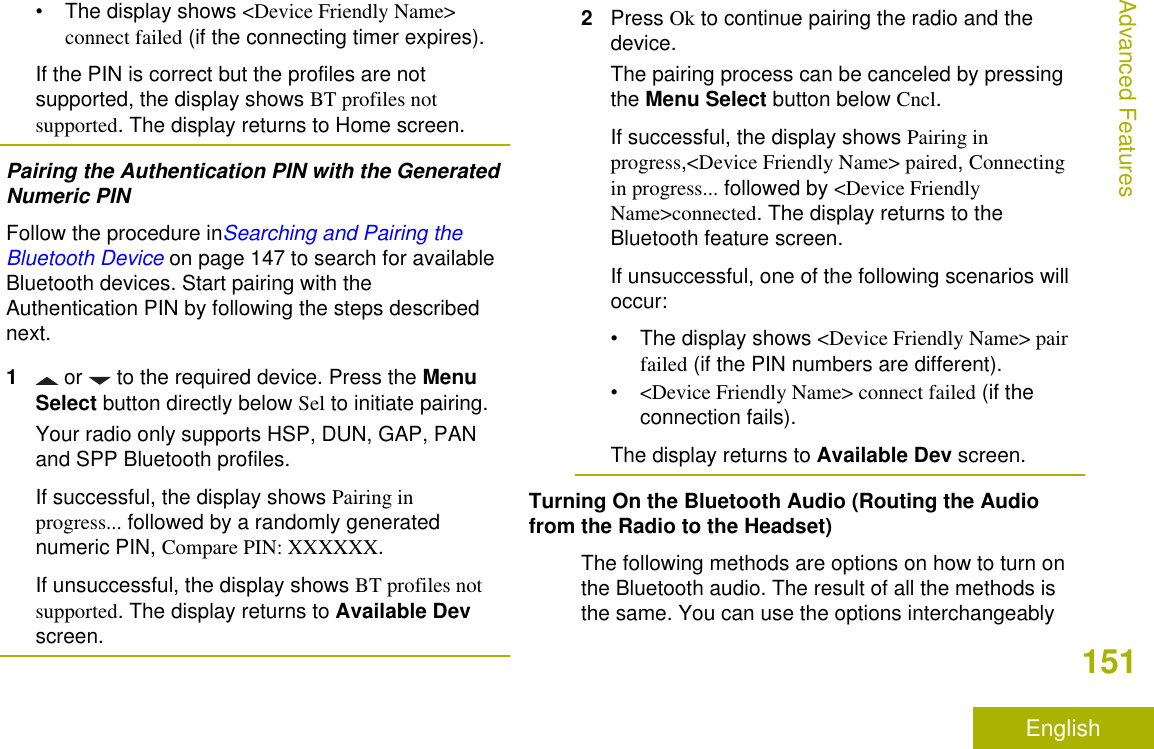 • The display shows &lt;Device Friendly Name&gt;connect failed (if the connecting timer expires).If the PIN is correct but the profiles are notsupported, the display shows BT profiles notsupported. The display returns to Home screen.Pairing the Authentication PIN with the GeneratedNumeric PINFollow the procedure inSearching and Pairing theBluetooth Device on page 147 to search for availableBluetooth devices. Start pairing with theAuthentication PIN by following the steps describednext.1 or   to the required device. Press the MenuSelect button directly below Sel to initiate pairing.Your radio only supports HSP, DUN, GAP, PANand SPP Bluetooth profiles.If successful, the display shows Pairing inprogress... followed by a randomly generatednumeric PIN, Compare PIN: XXXXXX.If unsuccessful, the display shows BT profiles notsupported. The display returns to Available Devscreen.2Press Ok to continue pairing the radio and thedevice.The pairing process can be canceled by pressingthe Menu Select button below Cncl.If successful, the display shows Pairing inprogress,&lt;Device Friendly Name&gt; paired, Connectingin progress... followed by &lt;Device FriendlyName&gt;connected. The display returns to theBluetooth feature screen.If unsuccessful, one of the following scenarios willoccur:• The display shows &lt;Device Friendly Name&gt; pairfailed (if the PIN numbers are different).•&lt;Device Friendly Name&gt; connect failed (if theconnection fails).The display returns to Available Dev screen.Turning On the Bluetooth Audio (Routing the Audiofrom the Radio to the Headset)The following methods are options on how to turn onthe Bluetooth audio. The result of all the methods isthe same. You can use the options interchangeablyAdvanced Features151English