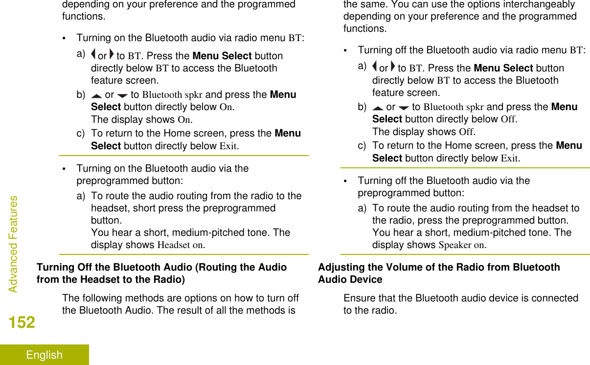depending on your preference and the programmedfunctions.•Turning on the Bluetooth audio via radio menu BT:a)  or   to BT. Press the Menu Select buttondirectly below BT to access the Bluetoothfeature screen.b)  or   to Bluetooth spkr and press the MenuSelect button directly below On.The display shows On.c) To return to the Home screen, press the MenuSelect button directly below Exit.•Turning on the Bluetooth audio via thepreprogrammed button:a) To route the audio routing from the radio to theheadset, short press the preprogrammedbutton.You hear a short, medium-pitched tone. Thedisplay shows Headset on.Turning Off the Bluetooth Audio (Routing the Audiofrom the Headset to the Radio)The following methods are options on how to turn offthe Bluetooth Audio. The result of all the methods isthe same. You can use the options interchangeablydepending on your preference and the programmedfunctions.•Turning off the Bluetooth audio via radio menu BT:a)  or   to BT. Press the Menu Select buttondirectly below BT to access the Bluetoothfeature screen.b)  or   to Bluetooth spkr and press the MenuSelect button directly below Off.The display shows Off.c) To return to the Home screen, press the MenuSelect button directly below Exit.•Turning off the Bluetooth audio via thepreprogrammed button:a) To route the audio routing from the headset tothe radio, press the preprogrammed button.You hear a short, medium-pitched tone. Thedisplay shows Speaker on.Adjusting the Volume of the Radio from BluetoothAudio DeviceEnsure that the Bluetooth audio device is connectedto the radio.Advanced Features152English