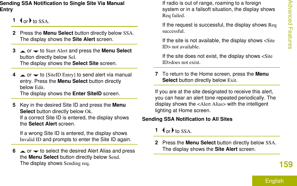 Sending SSA Notification to Single Site Via ManualEntry1 or   to SSA.2Press the Menu Select button directly below SSA.The display shows the Site Alert screen.3 or   to Start Alert and press the Menu Selectbutton directly below Sel.The display shows the Select Site screen.4 or   to [SiteID Entry] to send alert via manualentry. Press the Menu Select button directlybelow Edit.The display shows the Enter SiteID screen.5Key in the desired Site ID and press the MenuSelect button directly below Ok.If a correct Site ID is entered, the display showsthe Select Alert screen.If a wrong Site ID is entered, the display showsInvalid ID and prompts to enter the Site ID again.6 or   to select the desired Alert Alias and pressthe Menu Select button directly below Send.The display shows Sending req.If radio is out of range, roaming to a foreignsystem or in a failsoft situation, the display showsReq failed.If the request is successful, the display shows Reqsuccessful.If the site is not available, the display shows &lt;SiteID&gt; not available.If the site does not exist, the display shows &lt;SiteID&gt;does not exist.7To return to the Home screen, press the MenuSelect button directly below Exit.If you are at the site designated to receive this alert,you can hear an alert tone repeated periodically. Thedisplay shows the &lt;Alert Alias&gt; with the intelligentlighting at Home screen.Sending SSA Notification to All Sites1 or   to SSA.2Press the Menu Select button directly below SSA.The display shows the Site Alert screen.Advanced Features159English