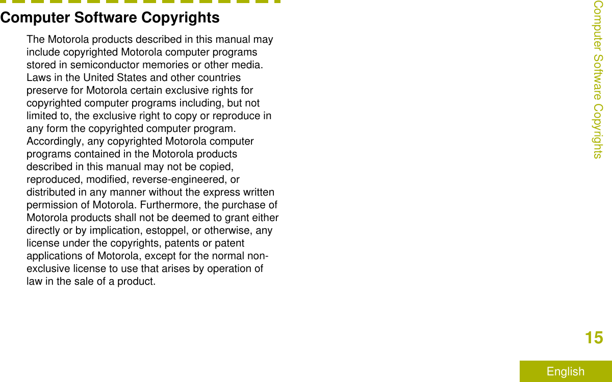 Computer Software CopyrightsThe Motorola products described in this manual mayinclude copyrighted Motorola computer programsstored in semiconductor memories or other media.Laws in the United States and other countriespreserve for Motorola certain exclusive rights forcopyrighted computer programs including, but notlimited to, the exclusive right to copy or reproduce inany form the copyrighted computer program.Accordingly, any copyrighted Motorola computerprograms contained in the Motorola productsdescribed in this manual may not be copied,reproduced, modified, reverse-engineered, ordistributed in any manner without the express writtenpermission of Motorola. Furthermore, the purchase ofMotorola products shall not be deemed to grant eitherdirectly or by implication, estoppel, or otherwise, anylicense under the copyrights, patents or patentapplications of Motorola, except for the normal non-exclusive license to use that arises by operation oflaw in the sale of a product.Computer Software Copyrights15English