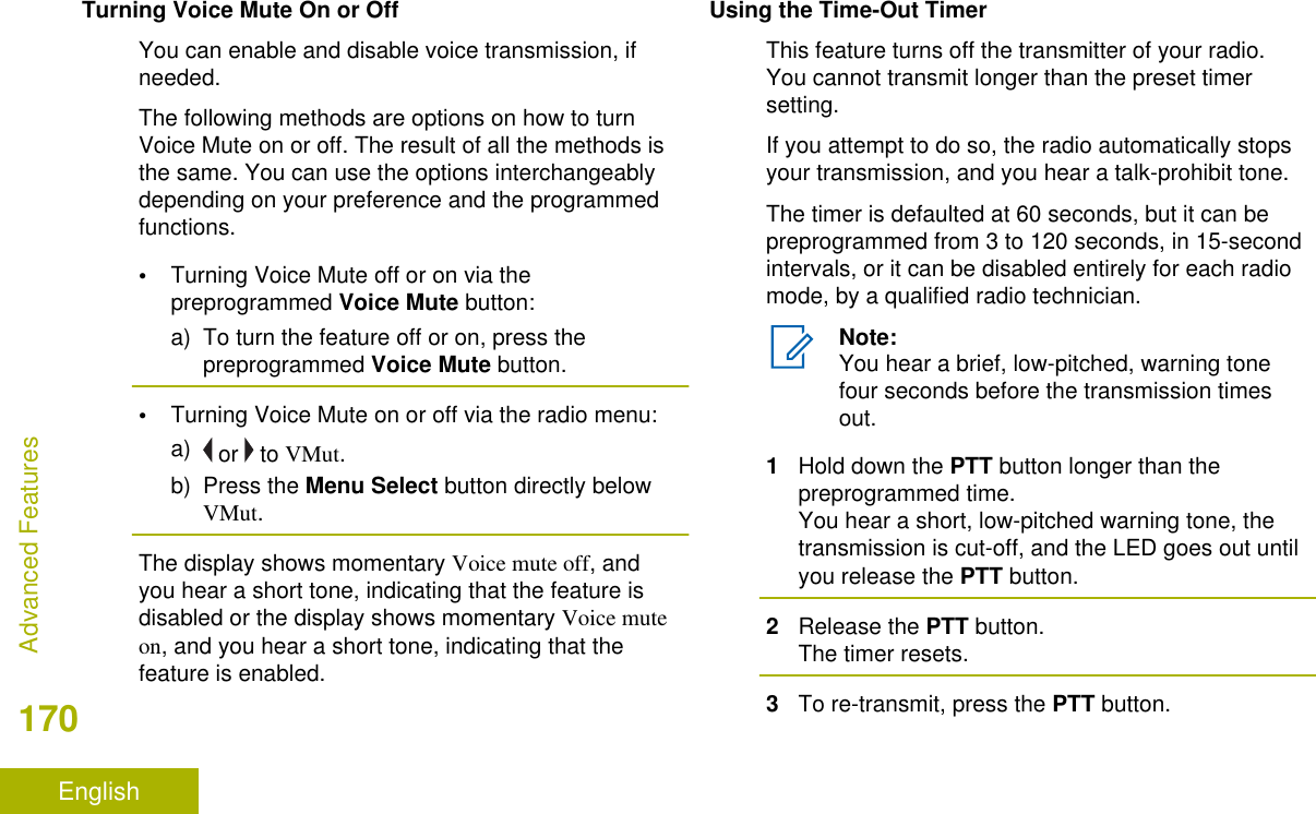Turning Voice Mute On or OffYou can enable and disable voice transmission, ifneeded.The following methods are options on how to turnVoice Mute on or off. The result of all the methods isthe same. You can use the options interchangeablydepending on your preference and the programmedfunctions.•Turning Voice Mute off or on via thepreprogrammed Voice Mute button:a) To turn the feature off or on, press thepreprogrammed Voice Mute button.•Turning Voice Mute on or off via the radio menu:a)  or   to VMut.b) Press the Menu Select button directly belowVMut.The display shows momentary Voice mute off, andyou hear a short tone, indicating that the feature isdisabled or the display shows momentary Voice muteon, and you hear a short tone, indicating that thefeature is enabled.Using the Time-Out TimerThis feature turns off the transmitter of your radio.You cannot transmit longer than the preset timersetting.If you attempt to do so, the radio automatically stopsyour transmission, and you hear a talk-prohibit tone.The timer is defaulted at 60 seconds, but it can bepreprogrammed from 3 to 120 seconds, in 15-secondintervals, or it can be disabled entirely for each radiomode, by a qualified radio technician.Note:You hear a brief, low-pitched, warning tonefour seconds before the transmission timesout.1Hold down the PTT button longer than thepreprogrammed time.You hear a short, low-pitched warning tone, thetransmission is cut-off, and the LED goes out untilyou release the PTT button.2Release the PTT button.The timer resets.3To re-transmit, press the PTT button.Advanced Features170English
