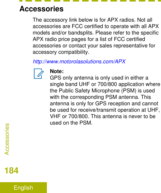 AccessoriesThe accessory link below is for APX radios. Not allaccessories are FCC certified to operate with all APXmodels and/or bandsplits. Please refer to the specificAPX radio price pages for a list of FCC certifiedaccessories or contact your sales representative foraccessory compatibility.http://www.motorolasolutions.com/APXNote:GPS only antenna is only used in either asingle band UHF or 700/800 application wherethe Public Safety Microphone (PSM) is usedwith the corresponding PSM antenna. Thisantenna is only for GPS reception and cannotbe used for receive/transmit operation at UHF,VHF or 700/800. This antenna is never to beused on the PSM.Accessories184English