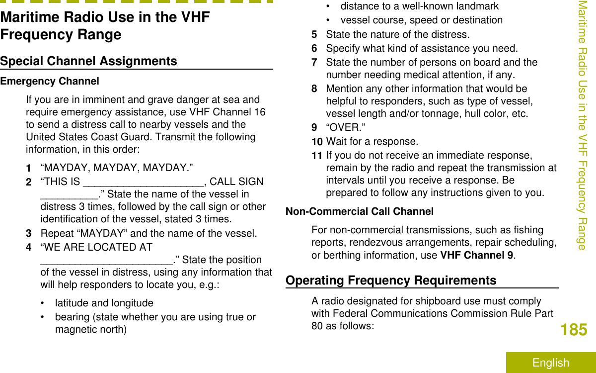 Maritime Radio Use in the VHFFrequency RangeSpecial Channel AssignmentsEmergency ChannelIf you are in imminent and grave danger at sea andrequire emergency assistance, use VHF Channel 16to send a distress call to nearby vessels and theUnited States Coast Guard. Transmit the followinginformation, in this order:1“MAYDAY, MAYDAY, MAYDAY.”2“THIS IS _____________________, CALL SIGN__________.” State the name of the vessel indistress 3 times, followed by the call sign or otheridentification of the vessel, stated 3 times.3Repeat “MAYDAY” and the name of the vessel.4“WE ARE LOCATED AT_______________________.” State the positionof the vessel in distress, using any information thatwill help responders to locate you, e.g.:• latitude and longitude• bearing (state whether you are using true ormagnetic north)• distance to a well-known landmark• vessel course, speed or destination5State the nature of the distress.6Specify what kind of assistance you need.7State the number of persons on board and thenumber needing medical attention, if any.8Mention any other information that would behelpful to responders, such as type of vessel,vessel length and/or tonnage, hull color, etc.9“OVER.”10 Wait for a response.11 If you do not receive an immediate response,remain by the radio and repeat the transmission atintervals until you receive a response. Beprepared to follow any instructions given to you.Non-Commercial Call ChannelFor non-commercial transmissions, such as fishingreports, rendezvous arrangements, repair scheduling,or berthing information, use VHF Channel 9.Operating Frequency RequirementsA radio designated for shipboard use must complywith Federal Communications Commission Rule Part80 as follows:Maritime Radio Use in the VHF Frequency Range185English
