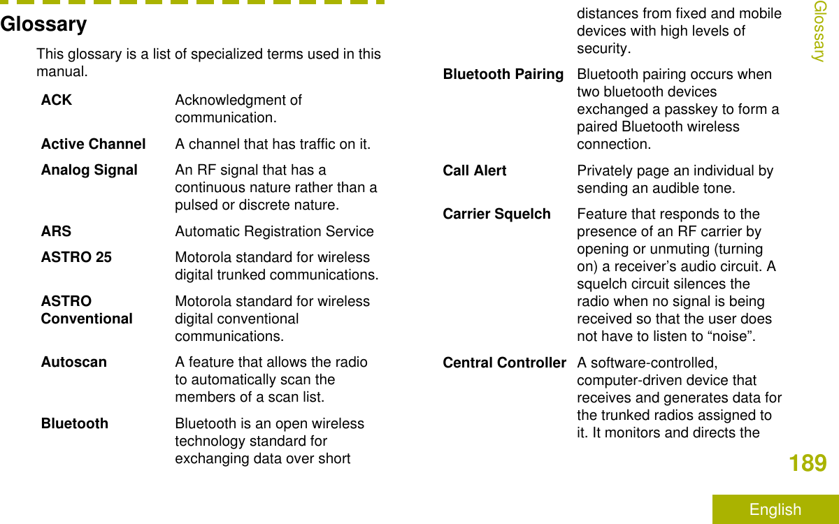 GlossaryThis glossary is a list of specialized terms used in thismanual.ACK Acknowledgment ofcommunication.Active Channel A channel that has traffic on it.Analog Signal An RF signal that has acontinuous nature rather than apulsed or discrete nature.ARS Automatic Registration ServiceASTRO 25 Motorola standard for wirelessdigital trunked communications.ASTROConventional Motorola standard for wirelessdigital conventionalcommunications.Autoscan A feature that allows the radioto automatically scan themembers of a scan list.Bluetooth Bluetooth is an open wirelesstechnology standard forexchanging data over shortdistances from fixed and mobiledevices with high levels ofsecurity.Bluetooth Pairing Bluetooth pairing occurs whentwo bluetooth devicesexchanged a passkey to form apaired Bluetooth wirelessconnection.Call Alert Privately page an individual bysending an audible tone.Carrier Squelch Feature that responds to thepresence of an RF carrier byopening or unmuting (turningon) a receiver’s audio circuit. Asquelch circuit silences theradio when no signal is beingreceived so that the user doesnot have to listen to “noise”.Central Controller A software-controlled,computer-driven device thatreceives and generates data forthe trunked radios assigned toit. It monitors and directs theGlossary189English