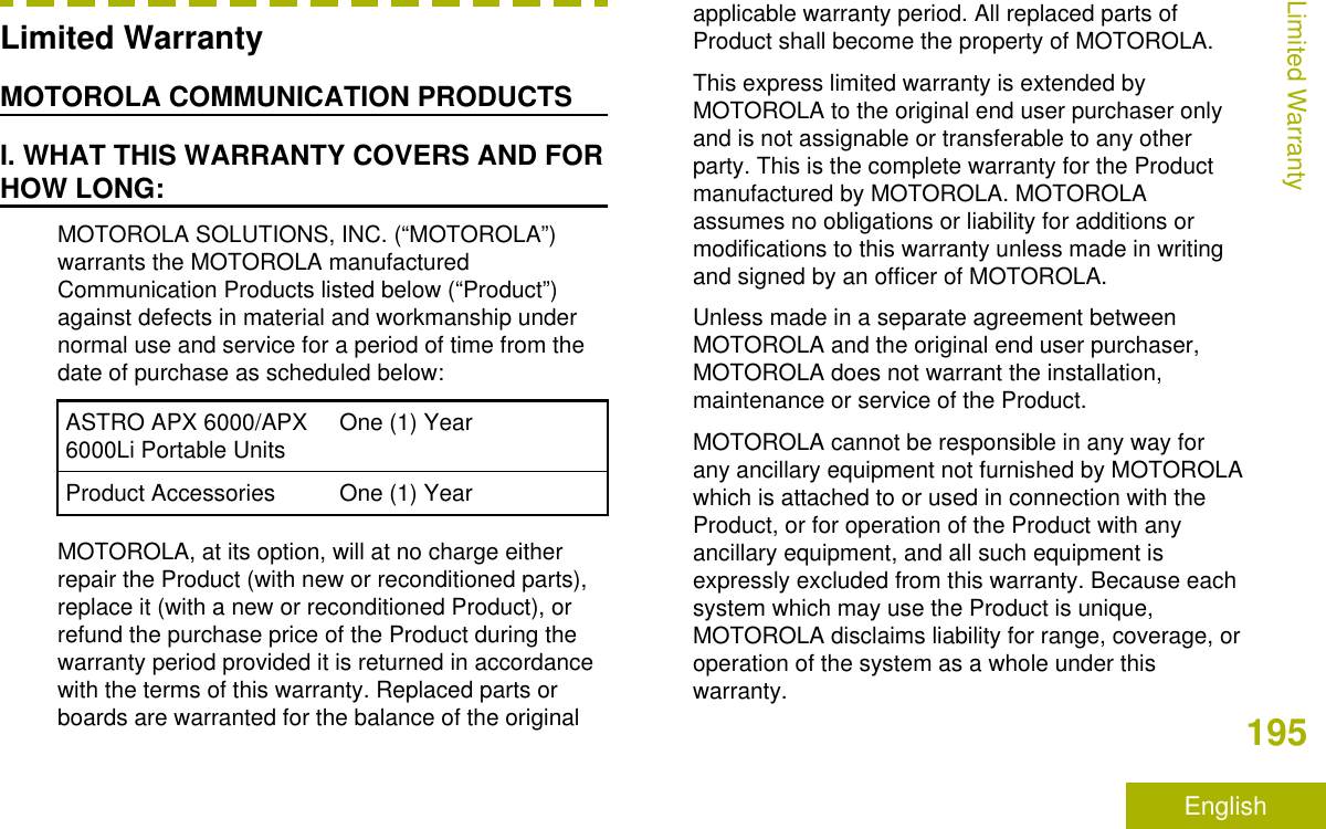 Limited WarrantyMOTOROLA COMMUNICATION PRODUCTSI. WHAT THIS WARRANTY COVERS AND FORHOW LONG:MOTOROLA SOLUTIONS, INC. (“MOTOROLA”)warrants the MOTOROLA manufacturedCommunication Products listed below (“Product”)against defects in material and workmanship undernormal use and service for a period of time from thedate of purchase as scheduled below:ASTRO APX 6000/APX6000Li Portable Units One (1) YearProduct Accessories One (1) YearMOTOROLA, at its option, will at no charge eitherrepair the Product (with new or reconditioned parts),replace it (with a new or reconditioned Product), orrefund the purchase price of the Product during thewarranty period provided it is returned in accordancewith the terms of this warranty. Replaced parts orboards are warranted for the balance of the originalapplicable warranty period. All replaced parts ofProduct shall become the property of MOTOROLA.This express limited warranty is extended byMOTOROLA to the original end user purchaser onlyand is not assignable or transferable to any otherparty. This is the complete warranty for the Productmanufactured by MOTOROLA. MOTOROLAassumes no obligations or liability for additions ormodifications to this warranty unless made in writingand signed by an officer of MOTOROLA.Unless made in a separate agreement betweenMOTOROLA and the original end user purchaser,MOTOROLA does not warrant the installation,maintenance or service of the Product.MOTOROLA cannot be responsible in any way forany ancillary equipment not furnished by MOTOROLAwhich is attached to or used in connection with theProduct, or for operation of the Product with anyancillary equipment, and all such equipment isexpressly excluded from this warranty. Because eachsystem which may use the Product is unique,MOTOROLA disclaims liability for range, coverage, oroperation of the system as a whole under thiswarranty.Limited Warranty195English