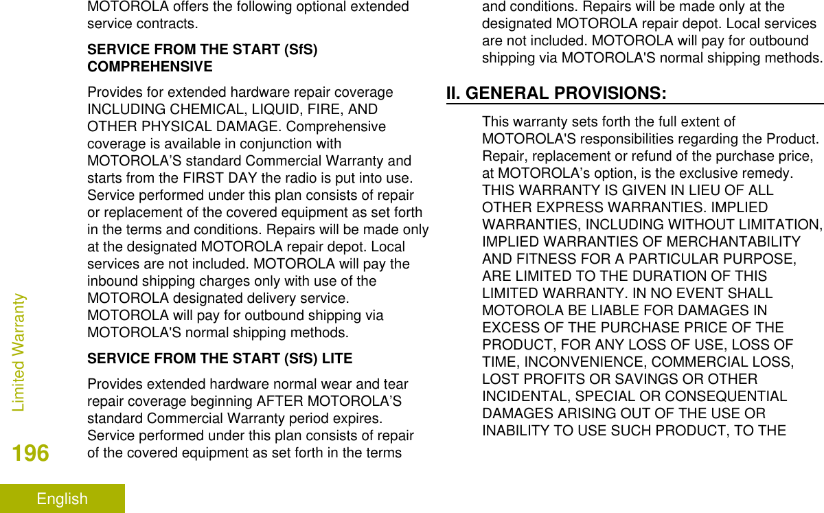 MOTOROLA offers the following optional extendedservice contracts.SERVICE FROM THE START (SfS)COMPREHENSIVEProvides for extended hardware repair coverageINCLUDING CHEMICAL, LIQUID, FIRE, ANDOTHER PHYSICAL DAMAGE. Comprehensivecoverage is available in conjunction withMOTOROLA’S standard Commercial Warranty andstarts from the FIRST DAY the radio is put into use.Service performed under this plan consists of repairor replacement of the covered equipment as set forthin the terms and conditions. Repairs will be made onlyat the designated MOTOROLA repair depot. Localservices are not included. MOTOROLA will pay theinbound shipping charges only with use of theMOTOROLA designated delivery service.MOTOROLA will pay for outbound shipping viaMOTOROLA&apos;S normal shipping methods.SERVICE FROM THE START (SfS) LITEProvides extended hardware normal wear and tearrepair coverage beginning AFTER MOTOROLA’Sstandard Commercial Warranty period expires.Service performed under this plan consists of repairof the covered equipment as set forth in the termsand conditions. Repairs will be made only at thedesignated MOTOROLA repair depot. Local servicesare not included. MOTOROLA will pay for outboundshipping via MOTOROLA&apos;S normal shipping methods.II. GENERAL PROVISIONS:This warranty sets forth the full extent ofMOTOROLA&apos;S responsibilities regarding the Product.Repair, replacement or refund of the purchase price,at MOTOROLA’s option, is the exclusive remedy.THIS WARRANTY IS GIVEN IN LIEU OF ALLOTHER EXPRESS WARRANTIES. IMPLIEDWARRANTIES, INCLUDING WITHOUT LIMITATION,IMPLIED WARRANTIES OF MERCHANTABILITYAND FITNESS FOR A PARTICULAR PURPOSE,ARE LIMITED TO THE DURATION OF THISLIMITED WARRANTY. IN NO EVENT SHALLMOTOROLA BE LIABLE FOR DAMAGES INEXCESS OF THE PURCHASE PRICE OF THEPRODUCT, FOR ANY LOSS OF USE, LOSS OFTIME, INCONVENIENCE, COMMERCIAL LOSS,LOST PROFITS OR SAVINGS OR OTHERINCIDENTAL, SPECIAL OR CONSEQUENTIALDAMAGES ARISING OUT OF THE USE ORINABILITY TO USE SUCH PRODUCT, TO THELimited Warranty196English