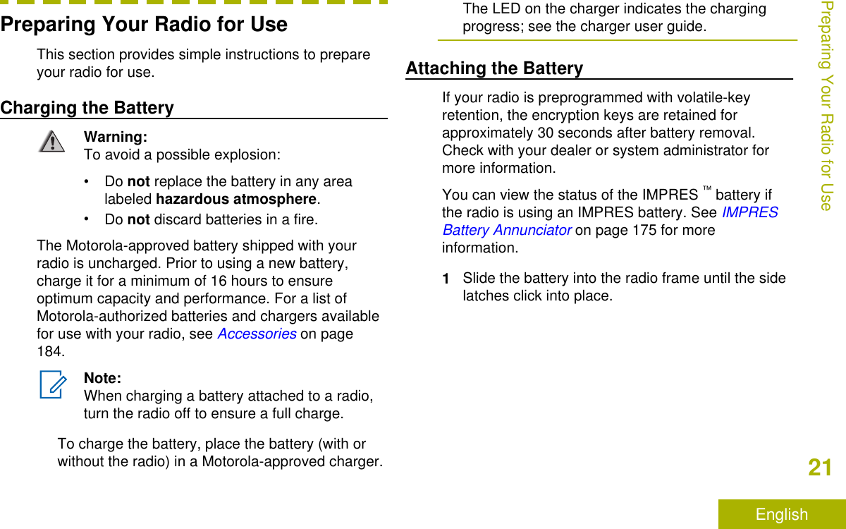 Preparing Your Radio for UseThis section provides simple instructions to prepareyour radio for use.Charging the BatteryWarning:To avoid a possible explosion:•Do not replace the battery in any arealabeled hazardous atmosphere.•Do not discard batteries in a fire.The Motorola-approved battery shipped with yourradio is uncharged. Prior to using a new battery,charge it for a minimum of 16 hours to ensureoptimum capacity and performance. For a list ofMotorola-authorized batteries and chargers availablefor use with your radio, see Accessories on page184.Note:When charging a battery attached to a radio,turn the radio off to ensure a full charge.To charge the battery, place the battery (with orwithout the radio) in a Motorola-approved charger.The LED on the charger indicates the chargingprogress; see the charger user guide.Attaching the BatteryIf your radio is preprogrammed with volatile-keyretention, the encryption keys are retained forapproximately 30 seconds after battery removal.Check with your dealer or system administrator formore information.You can view the status of the IMPRES ™ battery ifthe radio is using an IMPRES battery. See IMPRESBattery Annunciator on page 175 for moreinformation.1Slide the battery into the radio frame until the sidelatches click into place.Preparing Your Radio for Use21English