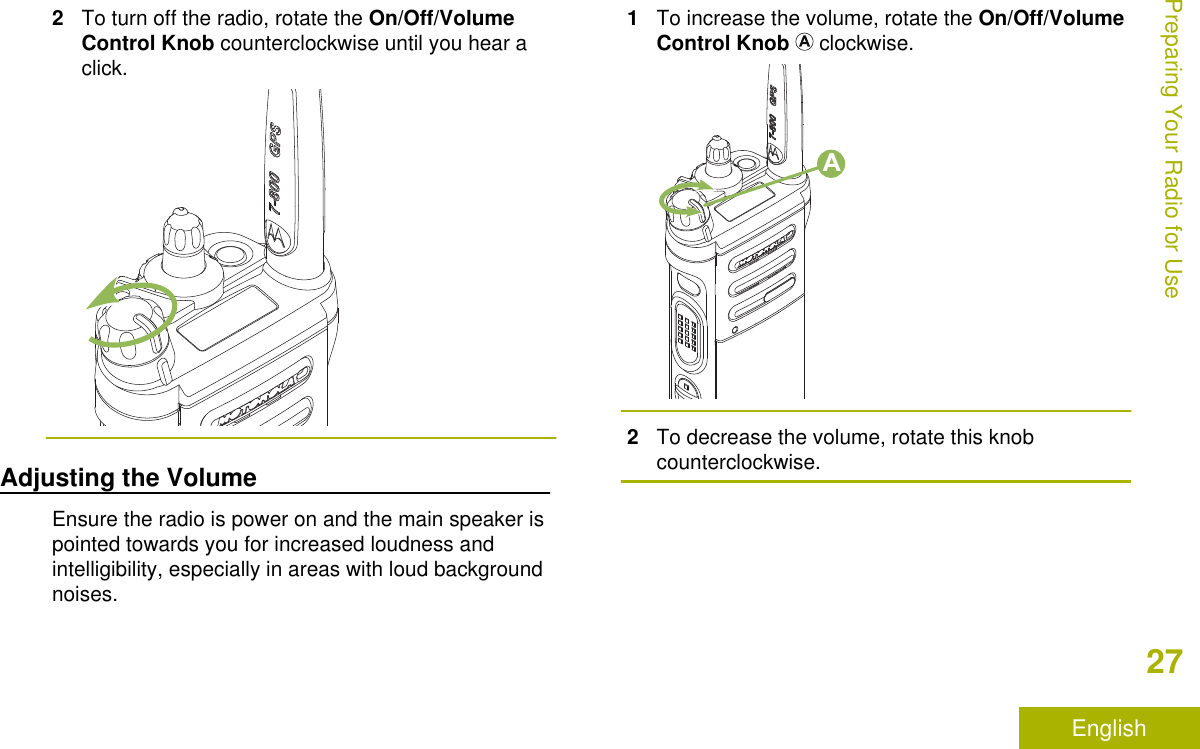 2To turn off the radio, rotate the On/Off/VolumeControl Knob counterclockwise until you hear aclick.Adjusting the VolumeEnsure the radio is power on and the main speaker ispointed towards you for increased loudness andintelligibility, especially in areas with loud backgroundnoises.1To increase the volume, rotate the On/Off/VolumeControl Knob   clockwise.A2To decrease the volume, rotate this knobcounterclockwise.Preparing Your Radio for Use27English