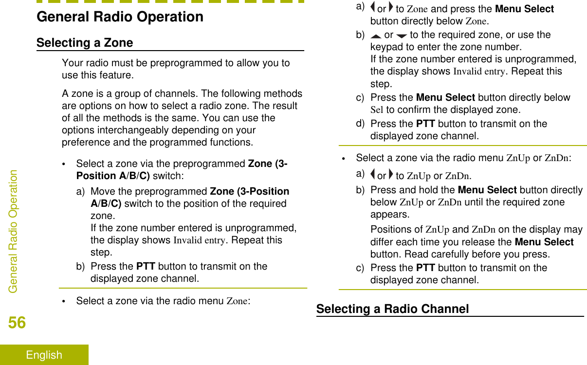 General Radio OperationSelecting a ZoneYour radio must be preprogrammed to allow you touse this feature.A zone is a group of channels. The following methodsare options on how to select a radio zone. The resultof all the methods is the same. You can use theoptions interchangeably depending on yourpreference and the programmed functions.•Select a zone via the preprogrammed Zone (3-Position A/B/C) switch:a) Move the preprogrammed Zone (3-PositionA/B/C) switch to the position of the requiredzone.If the zone number entered is unprogrammed,the display shows Invalid entry. Repeat thisstep.b) Press the PTT button to transmit on thedisplayed zone channel.•Select a zone via the radio menu Zone:a)  or   to Zone and press the Menu Selectbutton directly below Zone.b)  or   to the required zone, or use thekeypad to enter the zone number.If the zone number entered is unprogrammed,the display shows Invalid entry. Repeat thisstep.c) Press the Menu Select button directly belowSel to confirm the displayed zone.d) Press the PTT button to transmit on thedisplayed zone channel.•Select a zone via the radio menu ZnUp or ZnDn:a)  or   to ZnUp or ZnDn.b) Press and hold the Menu Select button directlybelow ZnUp or ZnDn until the required zoneappears.Positions of ZnUp and ZnDn on the display maydiffer each time you release the Menu Selectbutton. Read carefully before you press.c) Press the PTT button to transmit on thedisplayed zone channel.Selecting a Radio ChannelGeneral Radio Operation56English