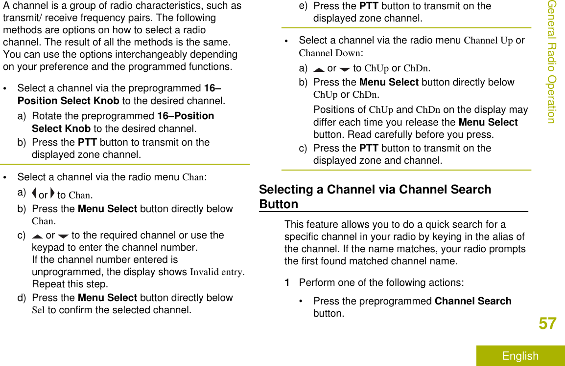 A channel is a group of radio characteristics, such astransmit/ receive frequency pairs. The followingmethods are options on how to select a radiochannel. The result of all the methods is the same.You can use the options interchangeably dependingon your preference and the programmed functions.•Select a channel via the preprogrammed 16–Position Select Knob to the desired channel.a) Rotate the preprogrammed 16–PositionSelect Knob to the desired channel.b) Press the PTT button to transmit on thedisplayed zone channel.•Select a channel via the radio menu Chan:a)  or   to Chan.b) Press the Menu Select button directly belowChan.c)  or   to the required channel or use thekeypad to enter the channel number.If the channel number entered isunprogrammed, the display shows Invalid entry.Repeat this step.d) Press the Menu Select button directly belowSel to confirm the selected channel.e) Press the PTT button to transmit on thedisplayed zone channel.•Select a channel via the radio menu Channel Up orChannel Down:a)  or   to ChUp or ChDn.b) Press the Menu Select button directly belowChUp or ChDn.Positions of ChUp and ChDn on the display maydiffer each time you release the Menu Selectbutton. Read carefully before you press.c) Press the PTT button to transmit on thedisplayed zone and channel.Selecting a Channel via Channel SearchButtonThis feature allows you to do a quick search for aspecific channel in your radio by keying in the alias ofthe channel. If the name matches, your radio promptsthe first found matched channel name.1Perform one of the following actions:•Press the preprogrammed Channel Searchbutton.General Radio Operation57English