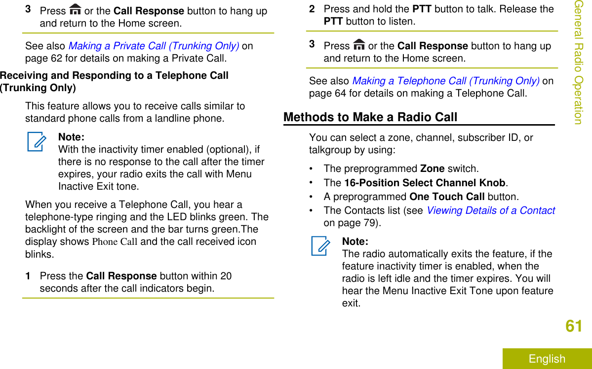 3Press   or the Call Response button to hang upand return to the Home screen.See also Making a Private Call (Trunking Only) onpage 62 for details on making a Private Call.Receiving and Responding to a Telephone Call(Trunking Only)This feature allows you to receive calls similar tostandard phone calls from a landline phone.Note:With the inactivity timer enabled (optional), ifthere is no response to the call after the timerexpires, your radio exits the call with MenuInactive Exit tone.When you receive a Telephone Call, you hear atelephone-type ringing and the LED blinks green. Thebacklight of the screen and the bar turns green.Thedisplay shows Phone Call and the call received iconblinks.1Press the Call Response button within 20seconds after the call indicators begin.2Press and hold the PTT button to talk. Release thePTT button to listen.3Press   or the Call Response button to hang upand return to the Home screen.See also Making a Telephone Call (Trunking Only) onpage 64 for details on making a Telephone Call.Methods to Make a Radio CallYou can select a zone, channel, subscriber ID, ortalkgroup by using:•The preprogrammed Zone switch.•The 16-Position Select Channel Knob.•A preprogrammed One Touch Call button.• The Contacts list (see Viewing Details of a Contacton page 79).Note:The radio automatically exits the feature, if thefeature inactivity timer is enabled, when theradio is left idle and the timer expires. You willhear the Menu Inactive Exit Tone upon featureexit.General Radio Operation61English