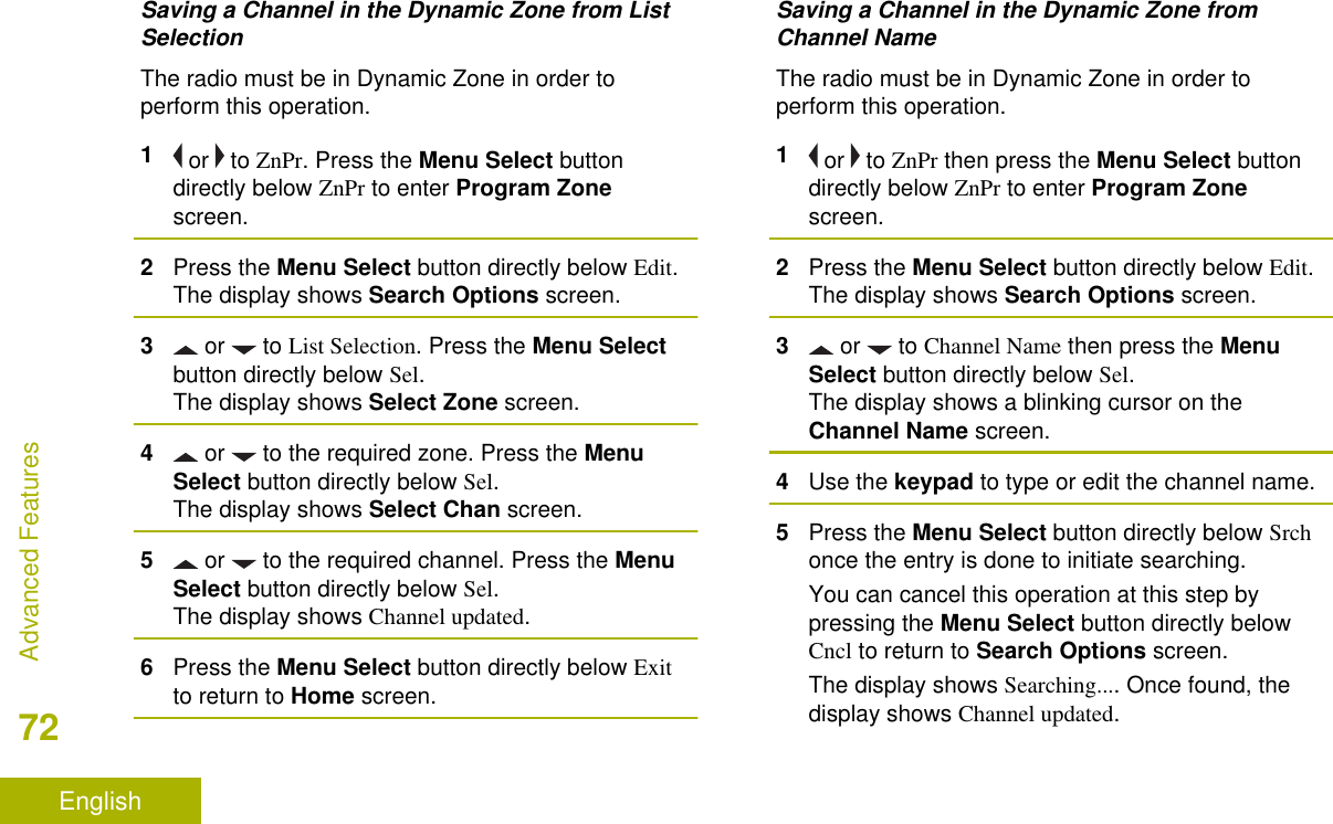 Saving a Channel in the Dynamic Zone from ListSelectionThe radio must be in Dynamic Zone in order toperform this operation.1 or   to ZnPr. Press the Menu Select buttondirectly below ZnPr to enter Program Zonescreen.2Press the Menu Select button directly below Edit.The display shows Search Options screen.3 or   to List Selection. Press the Menu Selectbutton directly below Sel.The display shows Select Zone screen.4 or   to the required zone. Press the MenuSelect button directly below Sel.The display shows Select Chan screen.5 or   to the required channel. Press the MenuSelect button directly below Sel.The display shows Channel updated.6Press the Menu Select button directly below Exitto return to Home screen.Saving a Channel in the Dynamic Zone fromChannel NameThe radio must be in Dynamic Zone in order toperform this operation.1 or   to ZnPr then press the Menu Select buttondirectly below ZnPr to enter Program Zonescreen.2Press the Menu Select button directly below Edit.The display shows Search Options screen.3 or   to Channel Name then press the MenuSelect button directly below Sel.The display shows a blinking cursor on theChannel Name screen.4Use the keypad to type or edit the channel name.5Press the Menu Select button directly below Srchonce the entry is done to initiate searching.You can cancel this operation at this step bypressing the Menu Select button directly belowCncl to return to Search Options screen.The display shows Searching.... Once found, thedisplay shows Channel updated.Advanced Features72English