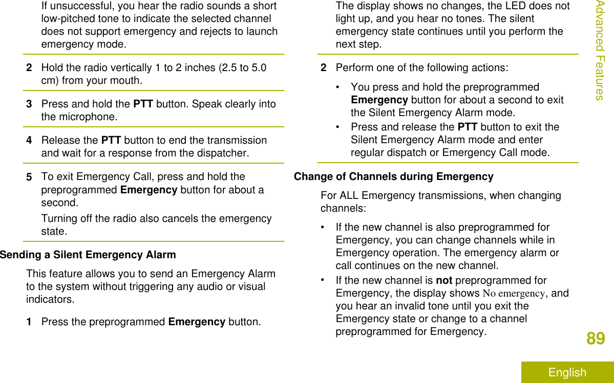 If unsuccessful, you hear the radio sounds a shortlow-pitched tone to indicate the selected channeldoes not support emergency and rejects to launchemergency mode.2Hold the radio vertically 1 to 2 inches (2.5 to 5.0cm) from your mouth.3Press and hold the PTT button. Speak clearly intothe microphone.4Release the PTT button to end the transmissionand wait for a response from the dispatcher.5To exit Emergency Call, press and hold thepreprogrammed Emergency button for about asecond.Turning off the radio also cancels the emergencystate.Sending a Silent Emergency AlarmThis feature allows you to send an Emergency Alarmto the system without triggering any audio or visualindicators.1Press the preprogrammed Emergency button.The display shows no changes, the LED does notlight up, and you hear no tones. The silentemergency state continues until you perform thenext step.2Perform one of the following actions:• You press and hold the preprogrammedEmergency button for about a second to exitthe Silent Emergency Alarm mode.•Press and release the PTT button to exit theSilent Emergency Alarm mode and enterregular dispatch or Emergency Call mode.Change of Channels during EmergencyFor ALL Emergency transmissions, when changingchannels:• If the new channel is also preprogrammed forEmergency, you can change channels while inEmergency operation. The emergency alarm orcall continues on the new channel.•If the new channel is not preprogrammed forEmergency, the display shows No emergency, andyou hear an invalid tone until you exit theEmergency state or change to a channelpreprogrammed for Emergency.Advanced Features89English