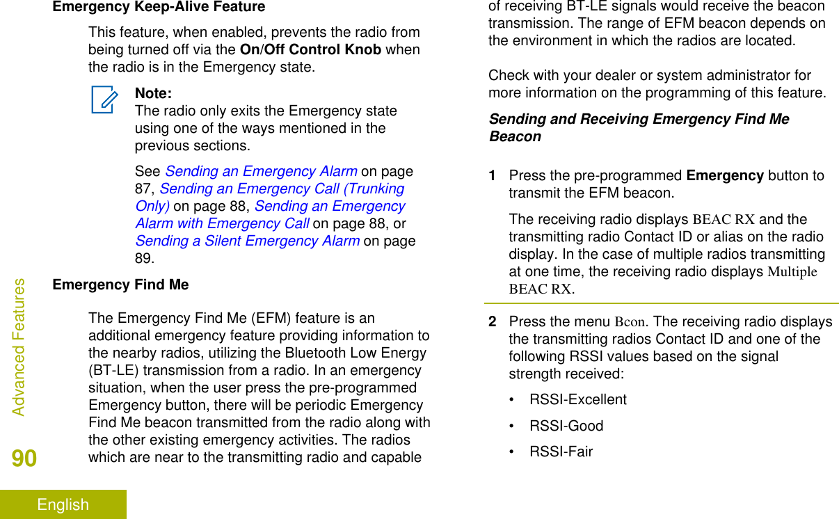 Emergency Keep-Alive FeatureThis feature, when enabled, prevents the radio frombeing turned off via the On/Off Control Knob whenthe radio is in the Emergency state.Note:The radio only exits the Emergency stateusing one of the ways mentioned in theprevious sections.See Sending an Emergency Alarm on page87, Sending an Emergency Call (TrunkingOnly) on page 88, Sending an EmergencyAlarm with Emergency Call on page 88, or Sending a Silent Emergency Alarm on page89.Emergency Find MeThe Emergency Find Me (EFM) feature is anadditional emergency feature providing information tothe nearby radios, utilizing the Bluetooth Low Energy(BT-LE) transmission from a radio. In an emergencysituation, when the user press the pre-programmedEmergency button, there will be periodic EmergencyFind Me beacon transmitted from the radio along withthe other existing emergency activities. The radioswhich are near to the transmitting radio and capableof receiving BT-LE signals would receive the beacontransmission. The range of EFM beacon depends onthe environment in which the radios are located.Check with your dealer or system administrator formore information on the programming of this feature.Sending and Receiving Emergency Find MeBeacon1Press the pre-programmed Emergency button totransmit the EFM beacon.The receiving radio displays BEAC RX and thetransmitting radio Contact ID or alias on the radiodisplay. In the case of multiple radios transmittingat one time, the receiving radio displays MultipleBEAC RX.2Press the menu Bcon. The receiving radio displaysthe transmitting radios Contact ID and one of thefollowing RSSI values based on the signalstrength received:• RSSI-Excellent• RSSI-Good• RSSI-FairAdvanced Features90English