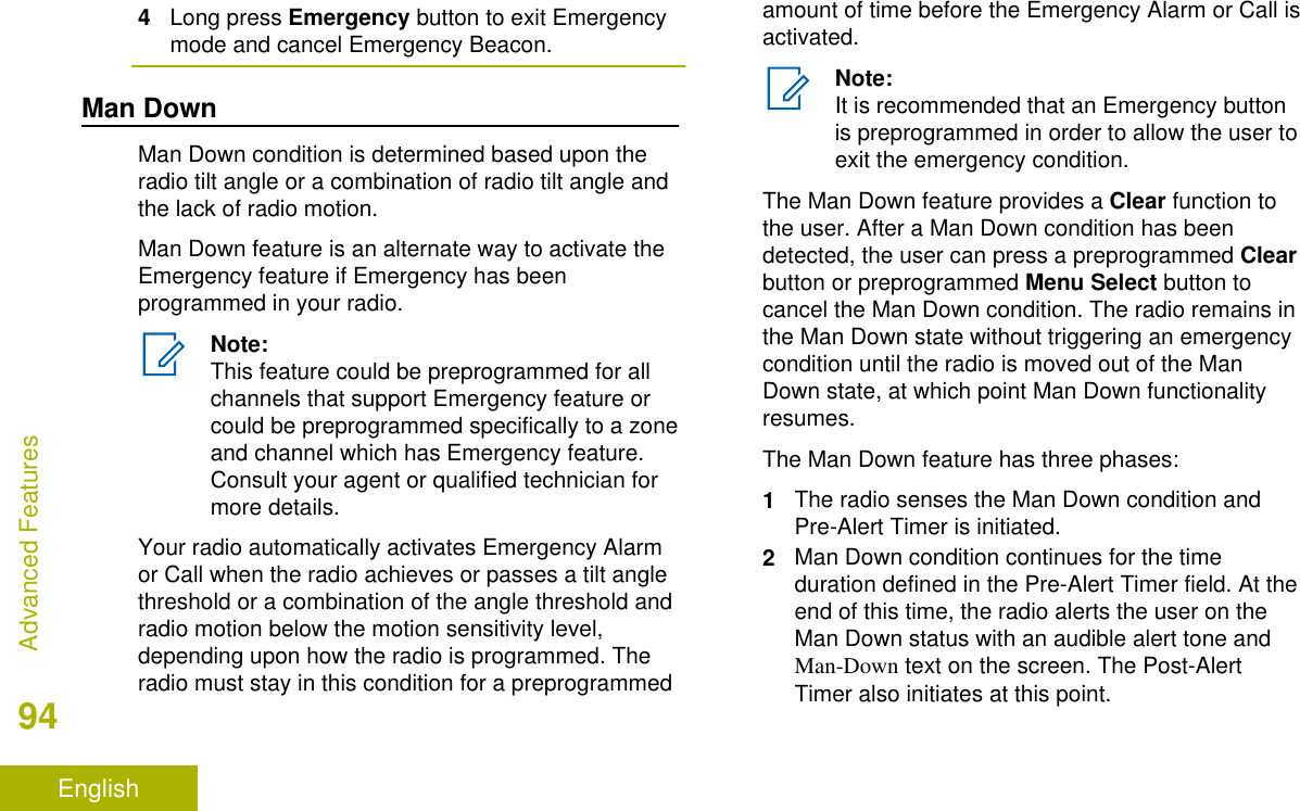 4Long press Emergency button to exit Emergencymode and cancel Emergency Beacon.Man DownMan Down condition is determined based upon theradio tilt angle or a combination of radio tilt angle andthe lack of radio motion.Man Down feature is an alternate way to activate theEmergency feature if Emergency has beenprogrammed in your radio.Note:This feature could be preprogrammed for allchannels that support Emergency feature orcould be preprogrammed specifically to a zoneand channel which has Emergency feature.Consult your agent or qualified technician formore details.Your radio automatically activates Emergency Alarmor Call when the radio achieves or passes a tilt anglethreshold or a combination of the angle threshold andradio motion below the motion sensitivity level,depending upon how the radio is programmed. Theradio must stay in this condition for a preprogrammedamount of time before the Emergency Alarm or Call isactivated.Note:It is recommended that an Emergency buttonis preprogrammed in order to allow the user toexit the emergency condition.The Man Down feature provides a Clear function tothe user. After a Man Down condition has beendetected, the user can press a preprogrammed Clearbutton or preprogrammed Menu Select button tocancel the Man Down condition. The radio remains inthe Man Down state without triggering an emergencycondition until the radio is moved out of the ManDown state, at which point Man Down functionalityresumes.The Man Down feature has three phases:1The radio senses the Man Down condition andPre-Alert Timer is initiated.2Man Down condition continues for the timeduration defined in the Pre-Alert Timer field. At theend of this time, the radio alerts the user on theMan Down status with an audible alert tone andMan-Down text on the screen. The Post-AlertTimer also initiates at this point.Advanced Features94English