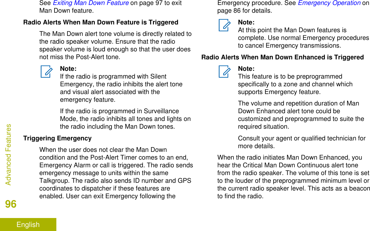 See Exiting Man Down Feature on page 97 to exitMan Down feature.Radio Alerts When Man Down Feature is TriggeredThe Man Down alert tone volume is directly related tothe radio speaker volume. Ensure that the radiospeaker volume is loud enough so that the user doesnot miss the Post-Alert tone.Note:If the radio is programmed with SilentEmergency, the radio inhibits the alert toneand visual alert associated with theemergency feature.If the radio is programmed in SurveillanceMode, the radio inhibits all tones and lights onthe radio including the Man Down tones.Triggering EmergencyWhen the user does not clear the Man Downcondition and the Post-Alert Timer comes to an end,Emergency Alarm or call is triggered. The radio sendsemergency message to units within the sameTalkgroup. The radio also sends ID number and GPScoordinates to dispatcher if these features areenabled. User can exit Emergency following theEmergency procedure. See Emergency Operation onpage 86 for details.Note:At this point the Man Down features iscomplete. Use normal Emergency proceduresto cancel Emergency transmissions.Radio Alerts When Man Down Enhanced is TriggeredNote:This feature is to be preprogrammedspecifically to a zone and channel whichsupports Emergency feature.The volume and repetition duration of ManDown Enhanced alert tone could becustomized and preprogrammed to suite therequired situation.Consult your agent or qualified technician formore details.When the radio initiates Man Down Enhanced, youhear the Critical Man Down Continuous alert tonefrom the radio speaker. The volume of this tone is setto the louder of the preprogrammed minimum level orthe current radio speaker level. This acts as a beaconto find the radio.Advanced Features96English