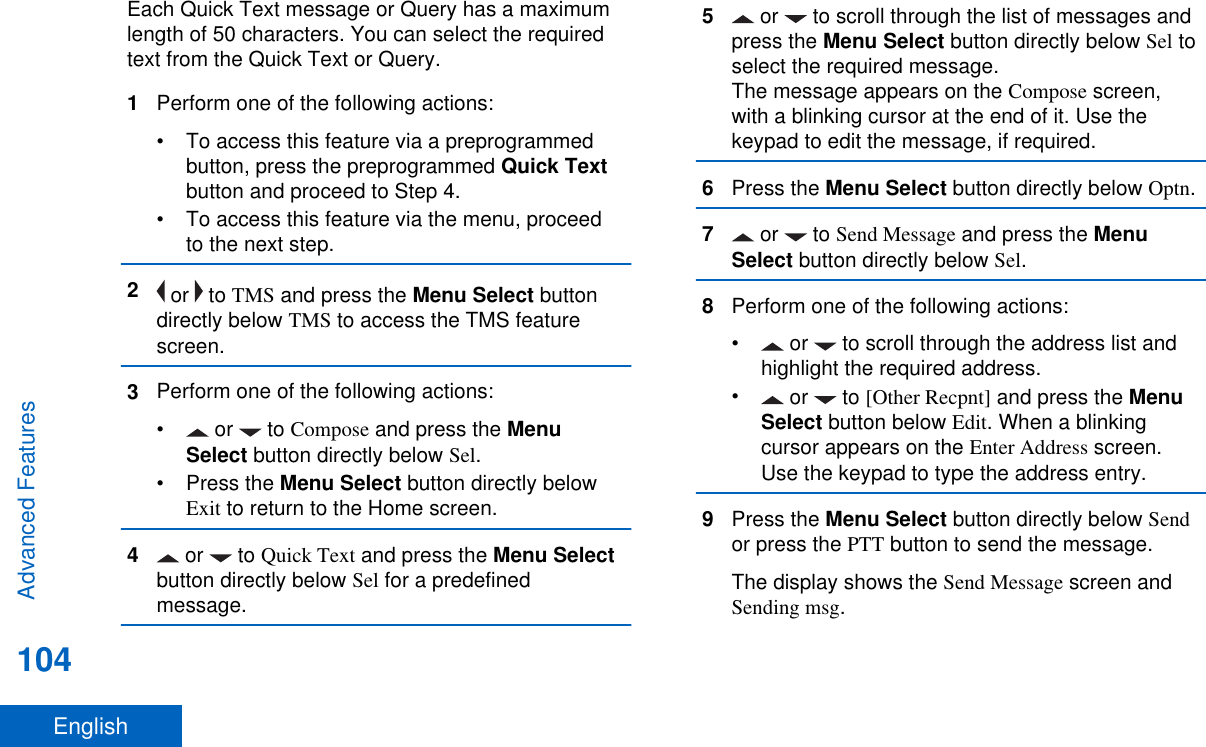 Each Quick Text message or Query has a maximumlength of 50 characters. You can select the requiredtext from the Quick Text or Query.1Perform one of the following actions:• To access this feature via a preprogrammedbutton, press the preprogrammed Quick Textbutton and proceed to Step 4.• To access this feature via the menu, proceedto the next step.2 or   to TMS and press the Menu Select buttondirectly below TMS to access the TMS featurescreen.3Perform one of the following actions:• or   to Compose and press the MenuSelect button directly below Sel.•Press the Menu Select button directly belowExit to return to the Home screen.4 or   to Quick Text and press the Menu Selectbutton directly below Sel for a predefinedmessage.5 or   to scroll through the list of messages andpress the Menu Select button directly below Sel toselect the required message.The message appears on the Compose screen,with a blinking cursor at the end of it. Use thekeypad to edit the message, if required.6Press the Menu Select button directly below Optn.7 or   to Send Message and press the MenuSelect button directly below Sel.8Perform one of the following actions:• or   to scroll through the address list andhighlight the required address.• or   to [Other Recpnt] and press the MenuSelect button below Edit. When a blinkingcursor appears on the Enter Address screen.Use the keypad to type the address entry.9Press the Menu Select button directly below Sendor press the PTT button to send the message.The display shows the Send Message screen andSending msg.Advanced Features104English
