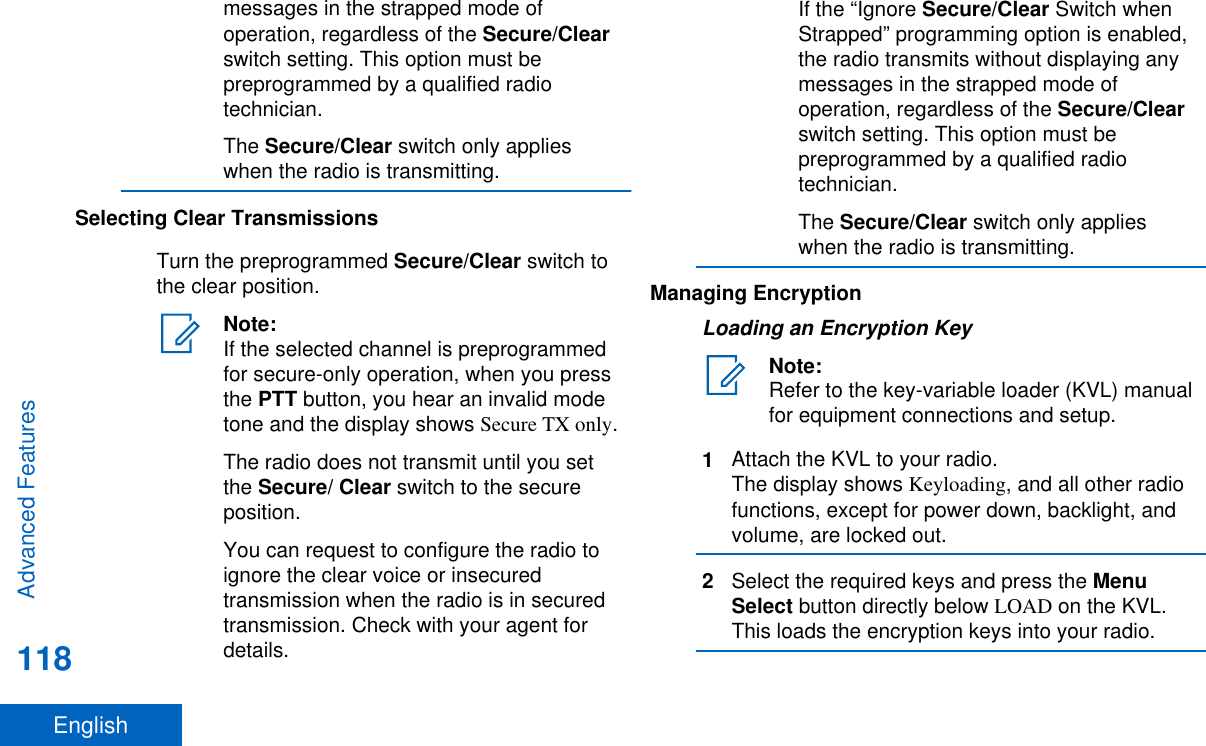 messages in the strapped mode ofoperation, regardless of the Secure/Clearswitch setting. This option must bepreprogrammed by a qualified radiotechnician.The Secure/Clear switch only applieswhen the radio is transmitting.Selecting Clear TransmissionsTurn the preprogrammed Secure/Clear switch tothe clear position.Note:If the selected channel is preprogrammedfor secure-only operation, when you pressthe PTT button, you hear an invalid modetone and the display shows Secure TX only.The radio does not transmit until you setthe Secure/ Clear switch to the secureposition.You can request to configure the radio toignore the clear voice or insecuredtransmission when the radio is in securedtransmission. Check with your agent fordetails.If the “Ignore Secure/Clear Switch whenStrapped” programming option is enabled,the radio transmits without displaying anymessages in the strapped mode ofoperation, regardless of the Secure/Clearswitch setting. This option must bepreprogrammed by a qualified radiotechnician.The Secure/Clear switch only applieswhen the radio is transmitting.Managing EncryptionLoading an Encryption KeyNote:Refer to the key-variable loader (KVL) manualfor equipment connections and setup.1Attach the KVL to your radio.The display shows Keyloading, and all other radiofunctions, except for power down, backlight, andvolume, are locked out.2Select the required keys and press the MenuSelect button directly below LOAD on the KVL.This loads the encryption keys into your radio.Advanced Features118English