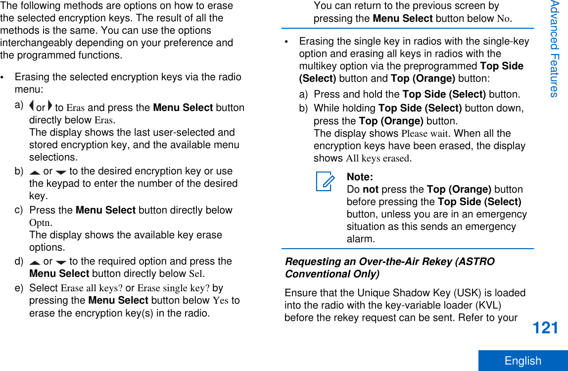 The following methods are options on how to erasethe selected encryption keys. The result of all themethods is the same. You can use the optionsinterchangeably depending on your preference andthe programmed functions.•Erasing the selected encryption keys via the radiomenu:a)  or   to Eras and press the Menu Select buttondirectly below Eras.The display shows the last user-selected andstored encryption key, and the available menuselections.b)  or   to the desired encryption key or usethe keypad to enter the number of the desiredkey.c) Press the Menu Select button directly belowOptn.The display shows the available key eraseoptions.d)  or   to the required option and press theMenu Select button directly below Sel.e) Select Erase all keys? or Erase single key? bypressing the Menu Select button below Yes toerase the encryption key(s) in the radio.You can return to the previous screen bypressing the Menu Select button below No.•Erasing the single key in radios with the single-keyoption and erasing all keys in radios with themultikey option via the preprogrammed Top Side(Select) button and Top (Orange) button:a) Press and hold the Top Side (Select) button.b) While holding Top Side (Select) button down,press the Top (Orange) button.The display shows Please wait. When all theencryption keys have been erased, the displayshows All keys erased.Note:Do not press the Top (Orange) buttonbefore pressing the Top Side (Select)button, unless you are in an emergencysituation as this sends an emergencyalarm.Requesting an Over-the-Air Rekey (ASTROConventional Only)Ensure that the Unique Shadow Key (USK) is loadedinto the radio with the key-variable loader (KVL)before the rekey request can be sent. Refer to yourAdvanced Features121English