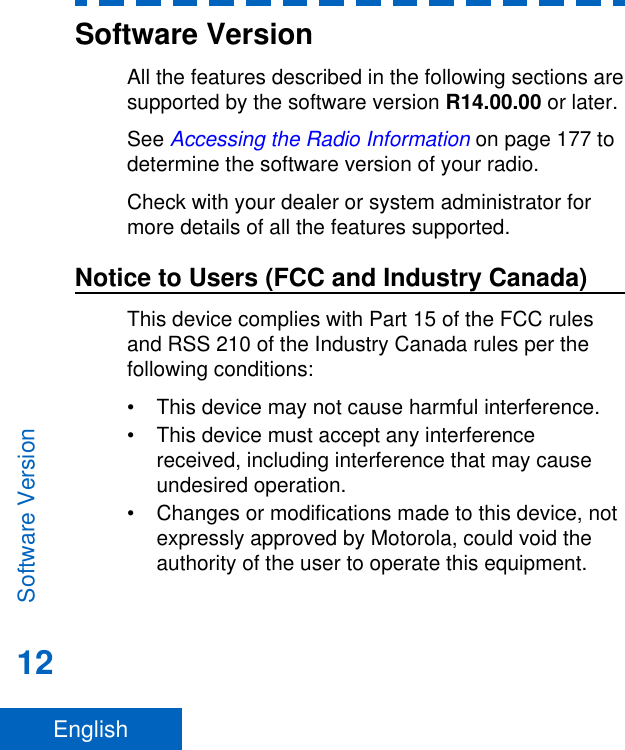 Software VersionAll the features described in the following sections aresupported by the software version R14.00.00 or later.See Accessing the Radio Information on page 177 todetermine the software version of your radio.Check with your dealer or system administrator formore details of all the features supported.Notice to Users (FCC and Industry Canada)This device complies with Part 15 of the FCC rulesand RSS 210 of the Industry Canada rules per thefollowing conditions:• This device may not cause harmful interference.• This device must accept any interferencereceived, including interference that may causeundesired operation.• Changes or modifications made to this device, notexpressly approved by Motorola, could void theauthority of the user to operate this equipment.Software Version12English