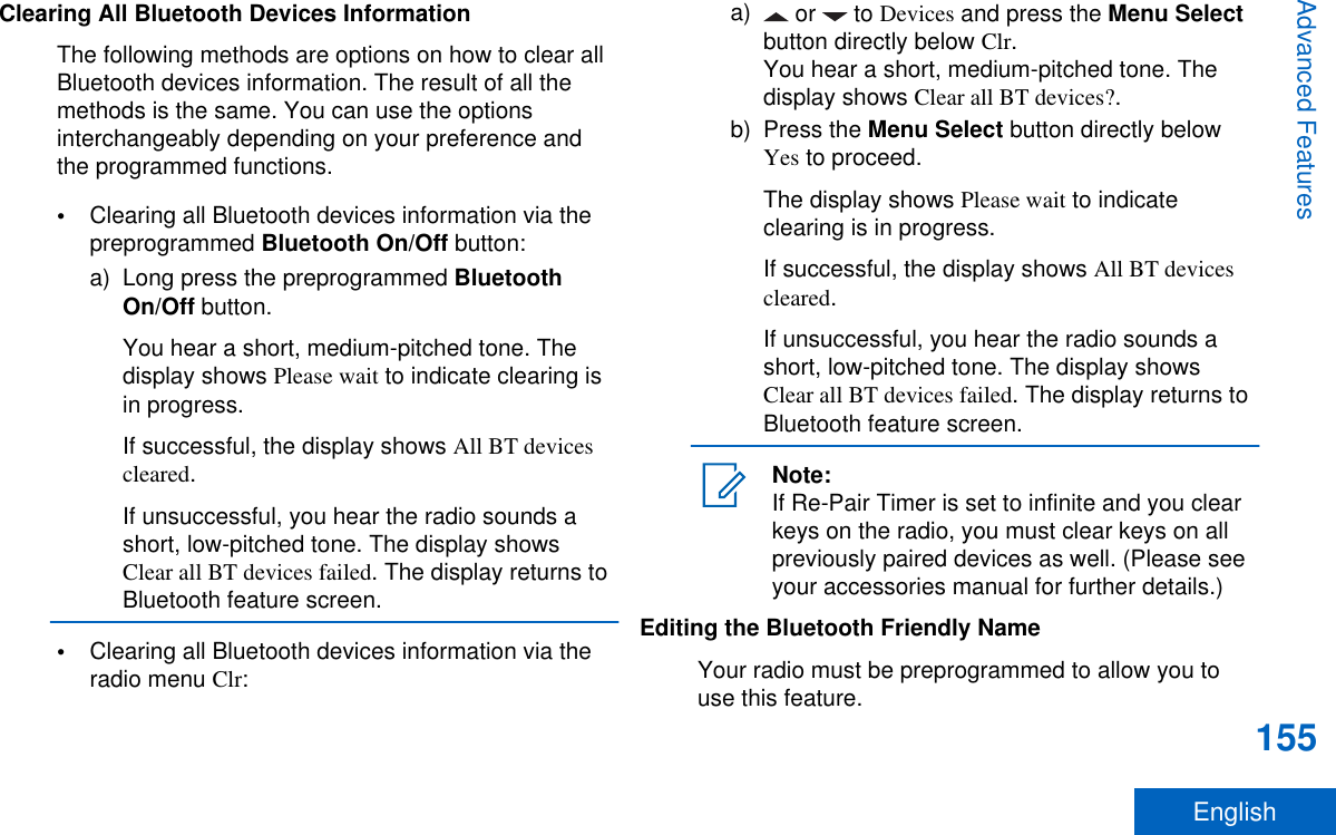 Clearing All Bluetooth Devices InformationThe following methods are options on how to clear allBluetooth devices information. The result of all themethods is the same. You can use the optionsinterchangeably depending on your preference andthe programmed functions.•Clearing all Bluetooth devices information via thepreprogrammed Bluetooth On/Off button:a) Long press the preprogrammed BluetoothOn/Off button.You hear a short, medium-pitched tone. Thedisplay shows Please wait to indicate clearing isin progress.If successful, the display shows All BT devicescleared.If unsuccessful, you hear the radio sounds ashort, low-pitched tone. The display showsClear all BT devices failed. The display returns toBluetooth feature screen.•Clearing all Bluetooth devices information via theradio menu Clr:a)  or   to Devices and press the Menu Selectbutton directly below Clr.You hear a short, medium-pitched tone. Thedisplay shows Clear all BT devices?.b) Press the Menu Select button directly belowYes to proceed.The display shows Please wait to indicateclearing is in progress.If successful, the display shows All BT devicescleared.If unsuccessful, you hear the radio sounds ashort, low-pitched tone. The display showsClear all BT devices failed. The display returns toBluetooth feature screen.Note:If Re-Pair Timer is set to infinite and you clearkeys on the radio, you must clear keys on allpreviously paired devices as well. (Please seeyour accessories manual for further details.)Editing the Bluetooth Friendly NameYour radio must be preprogrammed to allow you touse this feature.Advanced Features155English