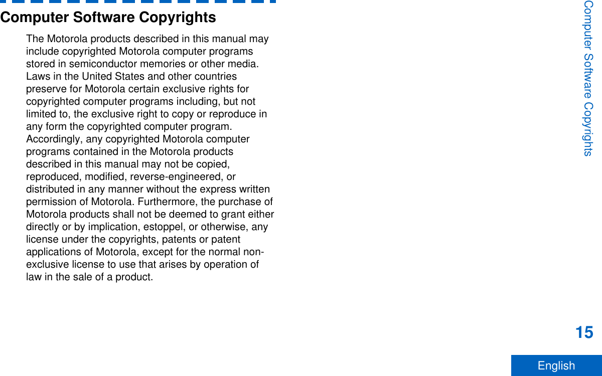 Computer Software CopyrightsThe Motorola products described in this manual mayinclude copyrighted Motorola computer programsstored in semiconductor memories or other media.Laws in the United States and other countriespreserve for Motorola certain exclusive rights forcopyrighted computer programs including, but notlimited to, the exclusive right to copy or reproduce inany form the copyrighted computer program.Accordingly, any copyrighted Motorola computerprograms contained in the Motorola productsdescribed in this manual may not be copied,reproduced, modified, reverse-engineered, ordistributed in any manner without the express writtenpermission of Motorola. Furthermore, the purchase ofMotorola products shall not be deemed to grant eitherdirectly or by implication, estoppel, or otherwise, anylicense under the copyrights, patents or patentapplications of Motorola, except for the normal non-exclusive license to use that arises by operation oflaw in the sale of a product.Computer Software Copyrights15English
