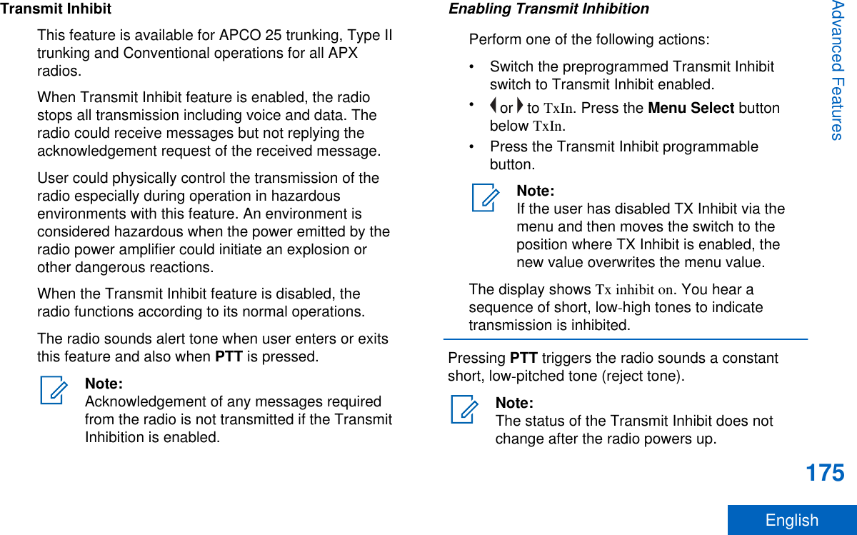 Transmit InhibitThis feature is available for APCO 25 trunking, Type IItrunking and Conventional operations for all APXradios.When Transmit Inhibit feature is enabled, the radiostops all transmission including voice and data. Theradio could receive messages but not replying theacknowledgement request of the received message.User could physically control the transmission of theradio especially during operation in hazardousenvironments with this feature. An environment isconsidered hazardous when the power emitted by theradio power amplifier could initiate an explosion orother dangerous reactions.When the Transmit Inhibit feature is disabled, theradio functions according to its normal operations.The radio sounds alert tone when user enters or exitsthis feature and also when PTT is pressed.Note:Acknowledgement of any messages requiredfrom the radio is not transmitted if the TransmitInhibition is enabled.Enabling Transmit InhibitionPerform one of the following actions:• Switch the preprogrammed Transmit Inhibitswitch to Transmit Inhibit enabled.• or   to TxIn. Press the Menu Select buttonbelow TxIn.• Press the Transmit Inhibit programmablebutton.Note:If the user has disabled TX Inhibit via themenu and then moves the switch to theposition where TX Inhibit is enabled, thenew value overwrites the menu value.The display shows Tx inhibit on. You hear asequence of short, low-high tones to indicatetransmission is inhibited.Pressing PTT triggers the radio sounds a constantshort, low-pitched tone (reject tone).Note:The status of the Transmit Inhibit does notchange after the radio powers up.Advanced Features175English