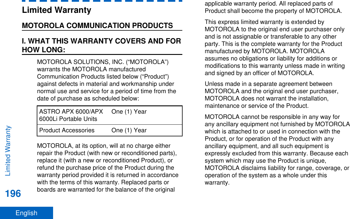 Limited WarrantyMOTOROLA COMMUNICATION PRODUCTSI. WHAT THIS WARRANTY COVERS AND FORHOW LONG:MOTOROLA SOLUTIONS, INC. (“MOTOROLA”)warrants the MOTOROLA manufacturedCommunication Products listed below (“Product”)against defects in material and workmanship undernormal use and service for a period of time from thedate of purchase as scheduled below:ASTRO APX 6000/APX6000Li Portable Units One (1) YearProduct Accessories One (1) YearMOTOROLA, at its option, will at no charge eitherrepair the Product (with new or reconditioned parts),replace it (with a new or reconditioned Product), orrefund the purchase price of the Product during thewarranty period provided it is returned in accordancewith the terms of this warranty. Replaced parts orboards are warranted for the balance of the originalapplicable warranty period. All replaced parts ofProduct shall become the property of MOTOROLA.This express limited warranty is extended byMOTOROLA to the original end user purchaser onlyand is not assignable or transferable to any otherparty. This is the complete warranty for the Productmanufactured by MOTOROLA. MOTOROLAassumes no obligations or liability for additions ormodifications to this warranty unless made in writingand signed by an officer of MOTOROLA.Unless made in a separate agreement betweenMOTOROLA and the original end user purchaser,MOTOROLA does not warrant the installation,maintenance or service of the Product.MOTOROLA cannot be responsible in any way forany ancillary equipment not furnished by MOTOROLAwhich is attached to or used in connection with theProduct, or for operation of the Product with anyancillary equipment, and all such equipment isexpressly excluded from this warranty. Because eachsystem which may use the Product is unique,MOTOROLA disclaims liability for range, coverage, oroperation of the system as a whole under thiswarranty.Limited Warranty196English