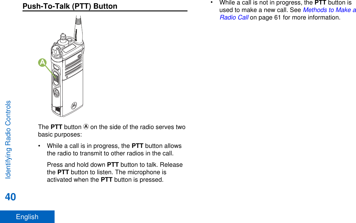 Push-To-Talk (PTT) ButtonAThe PTT button   on the side of the radio serves twobasic purposes:•While a call is in progress, the PTT button allowsthe radio to transmit to other radios in the call.Press and hold down PTT button to talk. Releasethe PTT button to listen. The microphone isactivated when the PTT button is pressed.•While a call is not in progress, the PTT button isused to make a new call. See Methods to Make aRadio Call on page 61 for more information.Identifying Radio Controls40English