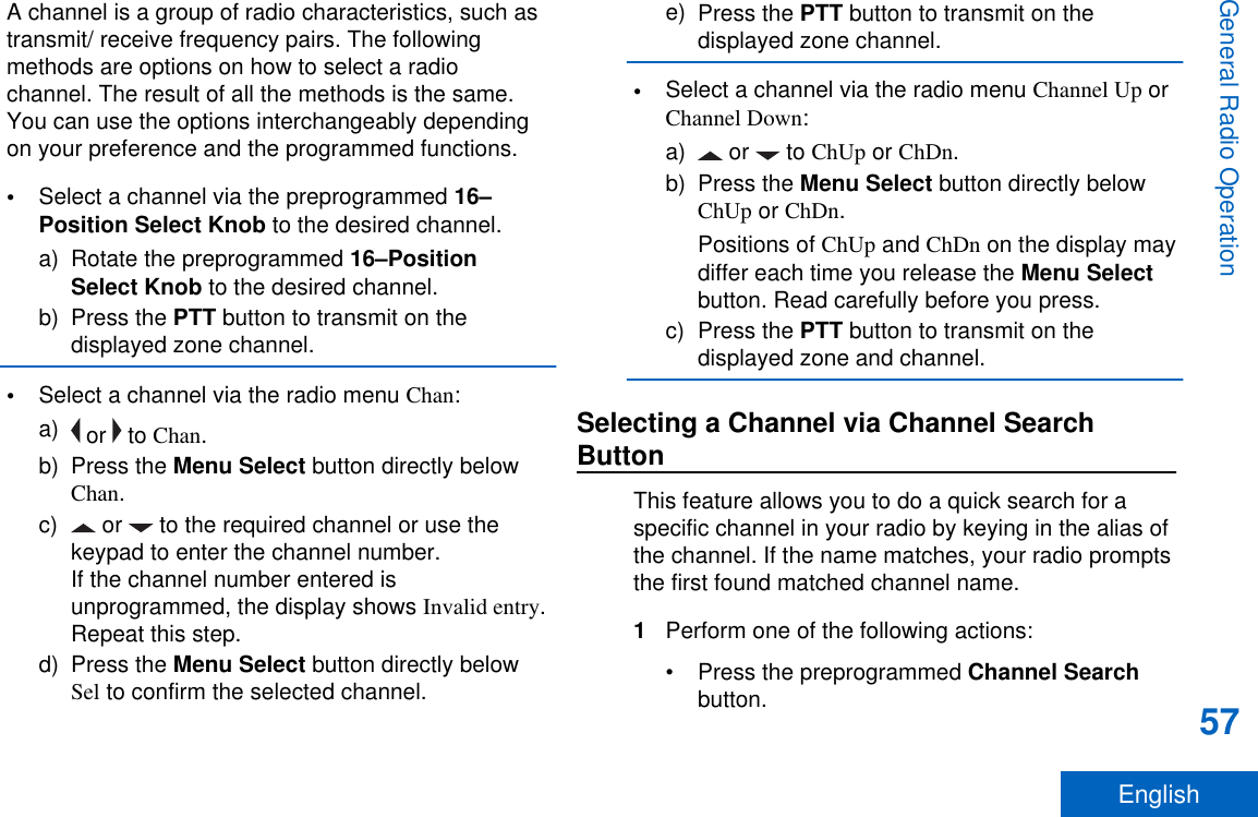 A channel is a group of radio characteristics, such astransmit/ receive frequency pairs. The followingmethods are options on how to select a radiochannel. The result of all the methods is the same.You can use the options interchangeably dependingon your preference and the programmed functions.•Select a channel via the preprogrammed 16–Position Select Knob to the desired channel.a) Rotate the preprogrammed 16–PositionSelect Knob to the desired channel.b) Press the PTT button to transmit on thedisplayed zone channel.•Select a channel via the radio menu Chan:a)  or   to Chan.b) Press the Menu Select button directly belowChan.c)  or   to the required channel or use thekeypad to enter the channel number.If the channel number entered isunprogrammed, the display shows Invalid entry.Repeat this step.d) Press the Menu Select button directly belowSel to confirm the selected channel.e) Press the PTT button to transmit on thedisplayed zone channel.•Select a channel via the radio menu Channel Up orChannel Down:a)  or   to ChUp or ChDn.b) Press the Menu Select button directly belowChUp or ChDn.Positions of ChUp and ChDn on the display maydiffer each time you release the Menu Selectbutton. Read carefully before you press.c) Press the PTT button to transmit on thedisplayed zone and channel.Selecting a Channel via Channel SearchButtonThis feature allows you to do a quick search for aspecific channel in your radio by keying in the alias ofthe channel. If the name matches, your radio promptsthe first found matched channel name.1Perform one of the following actions:•Press the preprogrammed Channel Searchbutton.General Radio Operation57English
