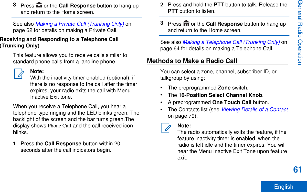 3Press   or the Call Response button to hang upand return to the Home screen.See also Making a Private Call (Trunking Only) onpage 62 for details on making a Private Call.Receiving and Responding to a Telephone Call(Trunking Only)This feature allows you to receive calls similar tostandard phone calls from a landline phone.Note:With the inactivity timer enabled (optional), ifthere is no response to the call after the timerexpires, your radio exits the call with MenuInactive Exit tone.When you receive a Telephone Call, you hear atelephone-type ringing and the LED blinks green. Thebacklight of the screen and the bar turns green.Thedisplay shows Phone Call and the call received iconblinks.1Press the Call Response button within 20seconds after the call indicators begin.2Press and hold the PTT button to talk. Release thePTT button to listen.3Press   or the Call Response button to hang upand return to the Home screen.See also Making a Telephone Call (Trunking Only) onpage 64 for details on making a Telephone Call.Methods to Make a Radio CallYou can select a zone, channel, subscriber ID, ortalkgroup by using:•The preprogrammed Zone switch.•The 16-Position Select Channel Knob.•A preprogrammed One Touch Call button.• The Contacts list (see Viewing Details of a Contacton page 79).Note:The radio automatically exits the feature, if thefeature inactivity timer is enabled, when theradio is left idle and the timer expires. You willhear the Menu Inactive Exit Tone upon featureexit.General Radio Operation61English