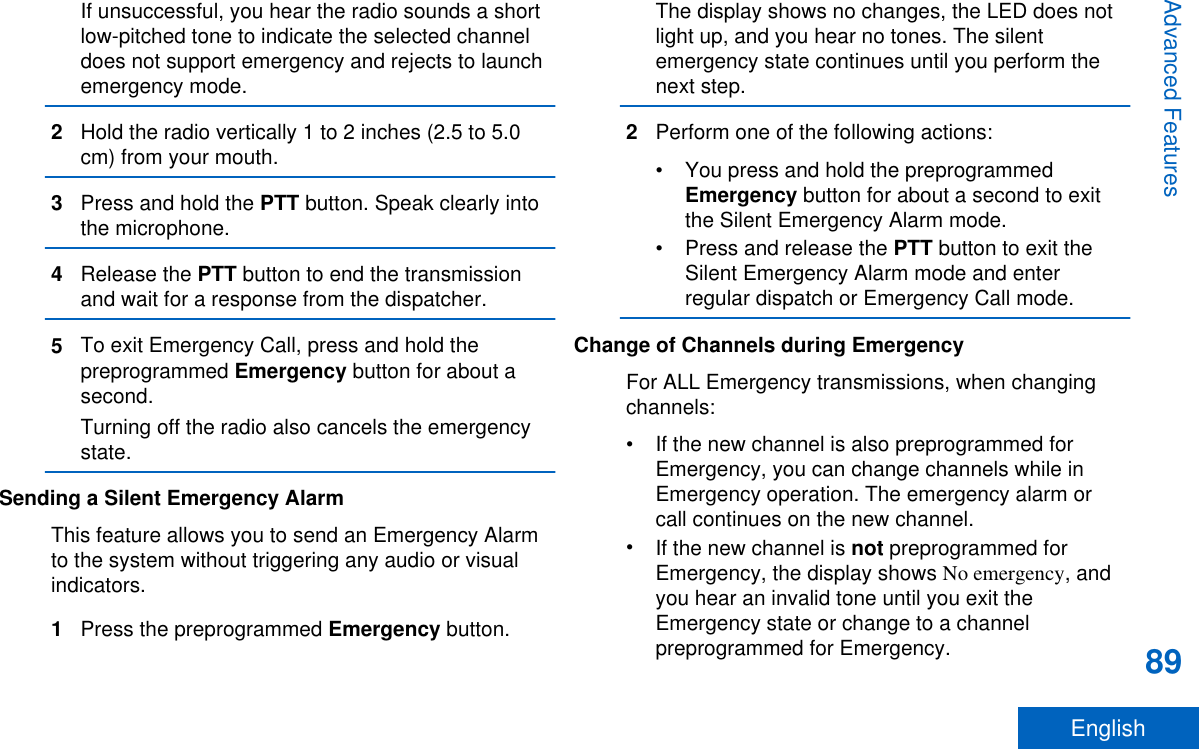If unsuccessful, you hear the radio sounds a shortlow-pitched tone to indicate the selected channeldoes not support emergency and rejects to launchemergency mode.2Hold the radio vertically 1 to 2 inches (2.5 to 5.0cm) from your mouth.3Press and hold the PTT button. Speak clearly intothe microphone.4Release the PTT button to end the transmissionand wait for a response from the dispatcher.5To exit Emergency Call, press and hold thepreprogrammed Emergency button for about asecond.Turning off the radio also cancels the emergencystate.Sending a Silent Emergency AlarmThis feature allows you to send an Emergency Alarmto the system without triggering any audio or visualindicators.1Press the preprogrammed Emergency button.The display shows no changes, the LED does notlight up, and you hear no tones. The silentemergency state continues until you perform thenext step.2Perform one of the following actions:• You press and hold the preprogrammedEmergency button for about a second to exitthe Silent Emergency Alarm mode.•Press and release the PTT button to exit theSilent Emergency Alarm mode and enterregular dispatch or Emergency Call mode.Change of Channels during EmergencyFor ALL Emergency transmissions, when changingchannels:• If the new channel is also preprogrammed forEmergency, you can change channels while inEmergency operation. The emergency alarm orcall continues on the new channel.•If the new channel is not preprogrammed forEmergency, the display shows No emergency, andyou hear an invalid tone until you exit theEmergency state or change to a channelpreprogrammed for Emergency.Advanced Features89English