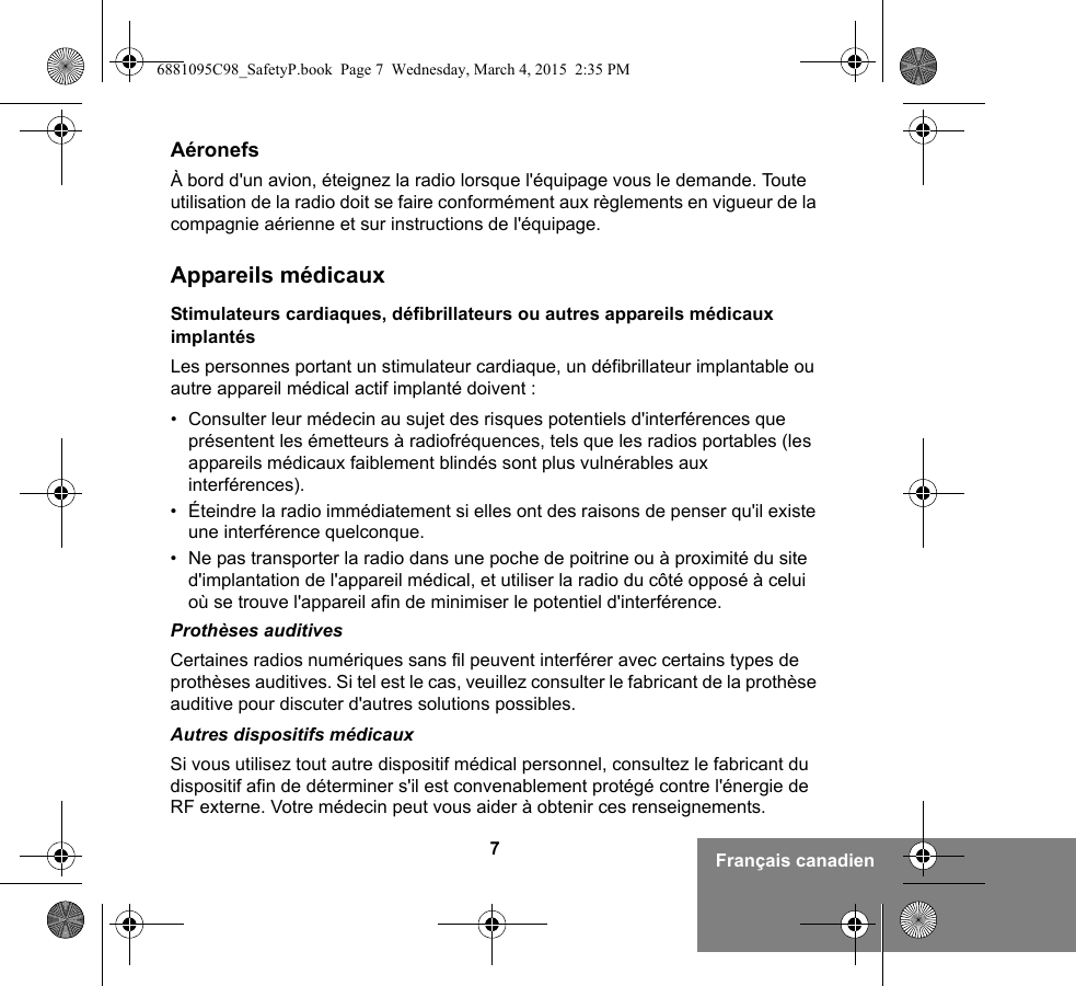 7Français canadienAéronefsÀ bord d&apos;un avion, éteignez la radio lorsque l&apos;équipage vous le demande. Toute utilisation de la radio doit se faire conformément aux règlements en vigueur de la compagnie aérienne et sur instructions de l&apos;équipage.Appareils médicauxStimulateurs cardiaques, défibrillateurs ou autres appareils médicaux implantésLes personnes portant un stimulateur cardiaque, un défibrillateur implantable ou autre appareil médical actif implanté doivent :• Consulter leur médecin au sujet des risques potentiels d&apos;interférences que présentent les émetteurs à radiofréquences, tels que les radios portables (les appareils médicaux faiblement blindés sont plus vulnérables aux interférences).• Éteindre la radio immédiatement si elles ont des raisons de penser qu&apos;il existe une interférence quelconque.• Ne pas transporter la radio dans une poche de poitrine ou à proximité du site d&apos;implantation de l&apos;appareil médical, et utiliser la radio du côté opposé à celui où se trouve l&apos;appareil afin de minimiser le potentiel d&apos;interférence.Prothèses auditivesCertaines radios numériques sans fil peuvent interférer avec certains types de prothèses auditives. Si tel est le cas, veuillez consulter le fabricant de la prothèse auditive pour discuter d&apos;autres solutions possibles.Autres dispositifs médicauxSi vous utilisez tout autre dispositif médical personnel, consultez le fabricant du dispositif afin de déterminer s&apos;il est convenablement protégé contre l&apos;énergie de RF externe. Votre médecin peut vous aider à obtenir ces renseignements.6881095C98_SafetyP.book  Page 7  Wednesday, March 4, 2015  2:35 PM